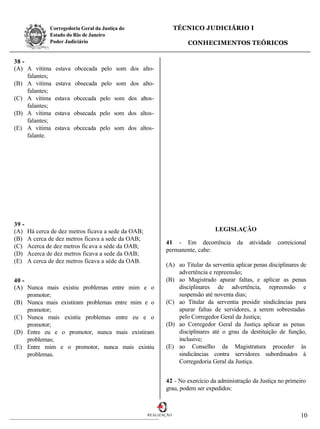 Corregedoria Geral da Justiça do                    TÉCNICO JUDICIÁRIO I
               Estado do Rio de Janeiro
               Poder Judiciário                                       CONHECIMENTOS TEÓRICOS


38 -
(A) A vítima     estava obcecada pelo som dos alto-
     falantes;
(B) A vítima     estava obsecada pelo som dos alto-
     falantes;
(C) A vítima     estava obcecada pelo som dos altos-
     falantes;
(D) A vítima     estava obsecada pelo som dos altos-
     falantes;
(E) A vítima     estava obcecada pelo som dos altos-
     falante.




39 -
(A)    Há cerca de dez metros ficava a sede da OAB;                              LEGISLAÇÃO
(B)    A cerca de dez metros ficava a sede da OAB;
                                                             41 - Em decorrência          da   atividade   correicional
(C)    Acerca de dez metros fic ava a séde da OAB;
                                                             permanente, cabe:
(D)    Acerca de dez metros ficava a sede da OAB;
(E)    A cerca de dez metros ficava a séde da OAB.
                                                             (A) ao Titular da serventia aplicar penas disciplinares de
                                                                 advertência e repreensão;
40 -                                                         (B) ao Magistrado apurar faltas, e aplicar as penas
(A) Nunca mais existiu problemas entre mim e o                   disciplinares de advertência, repreensão e
     promotor;                                                   suspensão até noventa dias;
(B) Nunca mais existiram problemas entre mim e o             (C) ao Titular da serventia presidir sindicâncias para
     promotor;                                                   apurar faltas de servidores, a serem sobrestadas
(C) Nunca mais existiu problemas entre eu e o                    pelo Corregedor Geral da Justiça;
     promotor;                                               (D) ao Corregedor Geral da Justiça aplicar as penas
(D) Entre eu e o promotor, nunca mais existiram                  disciplinares até o grau da destituição de função,
     problemas;                                                  inclusive;
(E) Entre mim e o promotor, nunca mais existiu               (E) ao Conselho da Magistratura proceder às
     problemas.                                                  sindicâncias contra servidores subordinados à
                                                                 Corregedoria Geral da Justiça.


                                                             42 - No exercício da administração da Justiça no primeiro
                                                             grau, podem ser expedidos:



                                                      REALIZAÇÃO                                                    10
 