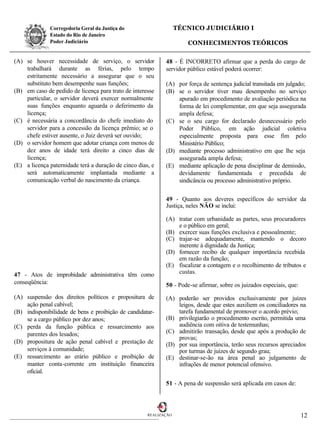 Corregedoria Geral da Justiça do                     TÉCNICO JUDICIÁRIO I
              Estado do Rio de Janeiro
              Poder Judiciário                                        CONHECIMENTOS TEÓRICOS

(A) se houver necessidade de serviço, o servidor             48 - É INCORRETO afirmar que a perda do cargo de
    trabalhará durante as férias, pelo tempo                 servidor público estável poderá ocorrer:
    estritamente necessário a assegurar que o seu
    substituto bem desempenhe suas funções;                  (A) por força de sentença judicial transitada em julgado;
(B) em caso de pedido de licença para trato de interesse     (B) se o servidor tiver mau desempenho no serviço
    particular, o servidor deverá exercer normalmente            apurado em procedimento de avaliação periódica na
    suas funções enquanto aguarda o deferimento da               forma de lei complementar, em que seja assegurada
    licença;                                                     ampla defesa;
(C) é necessária a concordância do chefe imediato do         (C) se o seu cargo for declarado desnecessário pelo
    servidor para a concessão da licença prêmio; se o            Poder Público, em ação judicial coletiva
    chefe estiver ausente, o Juiz deverá ser ouvido;             especialmente proposta para esse fim pelo
(D) o servidor homem que adotar criança com menos de             Ministério Público;
    dez anos de idade terá direito a cinco dias de           (D) mediante processo administrativo em que lhe seja
    licença;                                                     assegurada ampla defesa;
(E) a licença paternidade terá a duração de cinco dias, e    (E) mediante aplicação de pena disciplinar de demissão,
    será automaticamente implantada mediante a                   devidamente fundamentada e precedida de
    comunicação verbal do nascimento da criança.                 sindicância ou processo administrativo próprio.


                                                             49 - Quanto aos deveres específicos do servidor da
                                                             Justiça, neles NÃO se inclui:

                                                             (A) tratar com urbanidade as partes, seus procuradores
                                                                 e o público em geral;
                                                             (B) exercer suas funções exclusiva e pessoalmente;
                                                             (C) trajar-se adequadamente, mantendo o decoro
                                                                 inerente à dignidade da Justiça;
                                                             (D) fornecer recibo de qualquer importância recebida
                                                                 em razão da função;
                                                             (E) fiscalizar a contagem e o recolhimento de tributos e
47 - Atos de improbidade administrativa têm como                 custas.
conseqüência:                                                50 - Pode-se afirmar, sobre os juizados especiais, que:
(A) suspensão dos direitos políticos e propositura de        (A) poderão ser providos exclusivamente por juízes
    ação penal cabível;                                          leigos, desde que estes auxiliem os conciliadores na
(B) indisponibilidade de bens e proibição de candidatar-         tarefa fundamental de promover o acordo prévio;
    se a cargo público por dez anos;                         (B) privilegiarão o procedimento escrito, permitida uma
(C) perda da função pública e ressarcimento aos                  audiência com oitiva de testemunhas;
    parentes dos lesados;                                    (C) admitirão transação, desde que após a produção de
                                                                 provas;
(D) propositura de ação penal cabível e prestação de         (D) por sua importância, terão seus recursos apreciados
    serviços à comunidade;                                       por turmas de juízes de segundo grau;
(E) ressarcimento ao erário público e proibição de           (E) destinar-se-ão na área penal ao julgamento de
    manter conta-corrente em instituição financeira              infrações de menor potencial ofensivo.
    oficial.
                                                             51 - A pena de suspensão será aplicada em casos de:




                                                      REALIZAÇÃO                                                       12
 