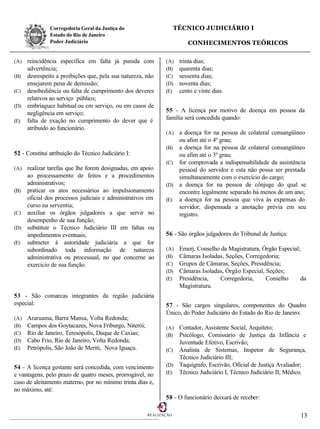 Corregedoria Geral da Justiça do                     TÉCNICO JUDICIÁRIO I
               Estado do Rio de Janeiro
               Poder Judiciário                                         CONHECIMENTOS TEÓRICOS

(A) reincidência específica em falta já punida com            (A)    trinta dias;
    advertência;                                              (B)    quarenta dias;
(B) desrespeito a proibições que, pela sua natureza, não      (C)    sessenta dias;
    ensejarem pena de demissão;                               (D)    noventa dias;
(C) desobediência ou falta de cumprimento dos deveres         (E)    cento e vinte dias.
    relativos ao serviço público;
(D) embriaguez habitual ou em serviço, ou em casos de
    negligência em serviço;                                   55 - A licença por motivo de doença em pessoa da
(E) falta de exação no cumprimento do dever que é
                                                              família será concedida quando:
    atribuído ao funcionário.
                                                              (A) a doença for na pessoa de colateral consangüíneo
                                                                  ou afim até o 4º grau;
                                                              (B) a doença for na pessoa de colateral consangüíneo
52 - Constitui atribuição do Técnico Judiciário I:                ou afim até o 3º grau;
                                                              (C) for comprovada a indispensabilidade da assistência
(A) realizar tarefas que lhe forem designadas, em apoio           pessoal do servidor e esta não possa ser prestada
    ao processamento de feitos e a procedimentos                  simultaneamente com o exercício do cargo;
    administrativos;                                          (D) a doença for na pessoa de cônjuge do qual se
(B) praticar os atos necessários ao impulsionamento               encontre legalmente separado há menos de um ano;
    oficial dos processos judiciais e administrativos em      (E) a doença for na pessoa que viva às expensas do
    curso na serventia;                                           servidor, dispensada a anotação prévia em seu
(C) auxiliar os órgãos julgadores a que servir no                 registro.
    desempenho de sua função;
(D) substituir o Técnico Judiciário III em faltas ou
    impedimentos eventuais;                                   56 - São órgãos julgadores do Tribunal de Justiça:
(E) submeter à autoridade judiciária a que for
    subordinado toda informação de natureza                   (A)    Emerj, Conselho da Magistratura, Órgão Especial;
    administrativa ou processual, no que concerne ao          (B)    Câmaras Isoladas, Seções, Corregedoria;
    exercício de sua função.                                  (C)    Grupos de Câmaras, Seções, Presidência;
                                                              (D)    Câmaras Isoladas, Órgão Especial, Seções;
                                                              (E)    Presidência,    Corregedoria,     Conselho       da
                                                                     Magistratura.
53 - São comarcas integrantes da região judiciária
especial:                                                     57 - São cargos singulares, componentes do Quadro
                                                              Único, do Poder Judiciário do Estado do Rio de Janeiro:
(A)   Araruama, Barra Mansa, Volta Redonda;
(B)   Campos dos Goytacazes, Nova Friburgo, Niterói;          (A) Contador, Assistente Social, Arquiteto;
(C)   Rio de Janeiro, Teresópolis, Duque de Caxias;           (B) Psicólogo, Comissário de Justiça da Infância e
(D)   Cabo Frio, Rio de Janeiro, Volta Redonda;                   Juventude Efetivo, Escrivão;
(E)   Petrópolis, São João de Meriti, Nova Iguaçu.            (C) Analista de Sistemas, Inspetor de Segurança,
                                                                  Técnico Judiciário III;
54 - A licença gestante será concedida, com vencimento        (D) Taquígrafo, Escrivão, Oficial de Justiça Avaliador;
e vantagens, pelo prazo de quatro meses, prorrogável, no      (E) Técnico Judiciário I, Técnico Judiciário II, Médico.
caso de aleitamento materno, por no mínimo trinta dias e,
no máximo, até:
                                                              58 - O funcionário deixará de receber:

                                                       REALIZAÇÃO                                                    13
 