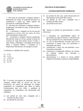 Corregedoria Geral da Justiça do                    TÉCNICO JUDICIÁRIO I
                 Estado do Rio de Janeiro
                 Poder Judiciário                                       CONHECIMENTOS TEÓRICOS

                                                               (C) por período de dois anos, sendo desnecessária tal
      I – dois terços do vencimento e vantagens, durante o         demonstração em havendo filho comum;
      afastamento por motivo de suspensão preventiva ou        (D) por período de dois anos, conjugada com a
      recolhimento à prisão por ordem judicial não                 existência de filho comum;
      decorrente de condenação definitiva;                     (E) por período de três anos.
      II – dois terços do vencimento e vantagens, durante o
      cumprimento, sem perda do cargo, de pena privativa
      de liberdade;                                            60 - Quanto ao instituto do aproveitamento, é correto
      III – o vencimento e vantagens do dia em que não         afirmar que:
      comparecer ao serviço, salvo por motivo de força
      maior devidamente comprovado;                            (A) o funcionário em disponibilidade poderá ser
      IV – vencimentos e vantagens, inclusive gratificação         aproveitado em cargo de natureza e vencimento que
      adicional por tempo de serviço, quando se afastar do         não seja compatível com o anteriormente ocupado;
      exercício do cargo para prestar serviço à União, a       (B) no caso de aproveitamento, havendo mais de um
      outro Estado, a Município, a Sociedade de Economia           concorrente à mesma vaga, terá preferência o
      Mista, a Empresa Pública, a Fundação ou à                    funcionário mais idoso;
      Organização Internacional, sem qualquer exceção.         (C) restabelecido o cargo, e será destinado a novo
                                                                                             ste
                                                                   funcionário concursado;
As afirmativas verdadeiras são somente:                        (D) comprovada a incapacidade definitiva do servidor
                                                                   em inspeção médica, será decretado o
(A)    I e II;                                                     aproveitamento;
(B)    I e IV;                                                 (E) aproveitamento é o retorno ao serviço público
(C)    I, III e IV;                                                estadual do funcionário colocado em disponibilidade.
(D)    II e III;
(E)    II e IV.




59 - O servidor, sem prejuízo do vencimento, direitos e
vantagens, poderá faltar ao serviço até oito dias
consecutivos, por motivo de falecimento do cônjuge,
companheiro ou companheira, pais, filhos ou irmãos.
Exclusivamente para esse efeito, a qualidade de
companheiro ou companheira será demonstrada pela
coabitação:

(A)    por período de cinco anos, conjugada com a
       existência de filho comum;
(B)    por período de cinco anos;



                                                        REALIZAÇÃO                                                  14
 
