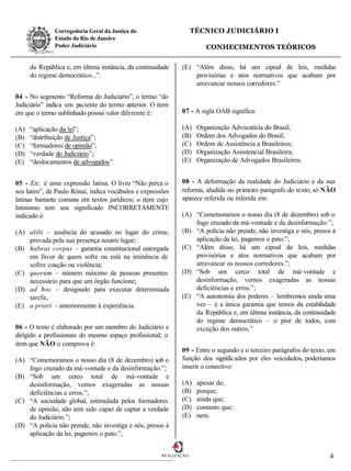 Corregedoria Geral da Justiça do                     TÉCNICO JUDICIÁRIO I
               Estado do Rio de Janeiro
               Poder Judiciário                                         CONHECIMENTOS TEÓRICOS

      da República e, em última instância, da continuidade    (E) “Além disso, há um cipoal de leis, medidas
      do regime democrático...”.                                  provisórias e atos normativos que acabam por
                                                                  atravancar nossos corredores.”
04 - No segmento “Reforma do Judiciário”, o termo “do
Judiciário” indica um paciente do termo anterior. O item
em que o termo sublinhado possui valor diferente é:           07 - A sigla OAB significa:

(A)   “aplicação da lei”;                                     (A)    Organização Advocatícia do Brasil;
(B)   “distribuição de Justiça”;                              (B)    Ordem dos Advogados do Brasil;
(C)   “formadores de opinião”;                                (C)    Ordem de Assistência a Brasileiros;
(D)   “verdade do Judiciário”;                                (D)    Organização Assistencial Brasileira;
(E)   “deslocamentos de advogados”.                           (E)    Organização de Advogados Brasileiros.


05 - Etc. é uma expressão latina. O livro “Não perca o        08 - A deformação da realidade do Judiciário e da sua
seu latim”, de Paulo Rónai, indica vocábulos e expressões     reforma, aludida no primeiro parágrafo do texto, só NÃO
latinas bastante comuns em textos jurídicos; o item cujo      aparece referida ou inferida em:
latinismo tem seu significado INCORRETAMENTE
indicado é:                                                   (A) “Comemoramos o nosso dia (8 de dezembro) sob o
                                                                  fogo cruzado da má-vontade e da desinformação.”;
(A) alibi – ausência do acusado no lugar do crime,            (B) “A polícia não prende, não investiga e nós, presos à
    provada pela sua presença noutro lugar;                       aplicação da lei, pagamos o pato.”;
(B) habeas corpus – garantia constitucional outorgada         (C) “Além disso, há um cipoal de leis, medidas
    em favor de quem sofre ou está na iminência de                provisórias e atos normativos que acabam por
    sofrer coação ou violência;                                   atravancar os nossos corredores.”;
(C) quorum – número máximo de pessoas presentes               (D) “Sob um cerco total de má-vontade e
    necessário para que um órgão funcione;                        desinformação, vemos exageradas as nossas
(D) ad hoc – designado para executar determinada                  deficiências e erros.”;
    tarefa;                                                   (E) “A autonomia dos poderes – lembremos ainda uma
(E) a priori - anteriormente à experiência.                       vez – é a única garantia que temos da estabilidade
                                                                  da República e, em última instância, da continuidade
                                                                  do regime democrático – o pior de todos, com
06 - O texto é elaborado por um membro do Judiciário e            exceção dos outros.”
dirigido a profissionais do mesmo espaço profissional; o
item que NÃO o comprova é:
                                                              09 - Entre o segundo e o terceiro parágrafos do texto, em
(A) “Comemoramos o nosso dia (8 de dezembro) sob o            função dos significados por eles veiculados, poderíamos
    fogo cruzado da má-vontade e da desinformação.”;          inserir o conectivo:
(B) “Sob um cerco total de má-vontade e
    desinformação, vemos exageradas as nossas                 (A)    apesar de;
    deficiências e erros.”;                                   (B)    porque;
(C) “A sociedade global, estimulada pelos formadores          (C)    ainda que;
    de opinião, não tem sido capaz de captar a verdade        (D)    contanto que;
    do Judiciário.”;                                          (E)    nem.
(D) “A polícia não prende, não investiga e nós, presos à
    aplicação da lei, pagamos o pato.”;


                                                       REALIZAÇÃO                                                   4
 