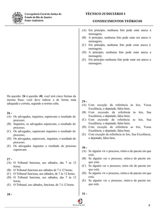 Corregedoria Geral da Justiça do                   TÉCNICO JUDICIÁRIO I
              Estado do Rio de Janeiro
              Poder Judiciário                                      CONHECIMENTOS TEÓRICOS

                                                           (A) Em princípio, nenhuma foto pode estar anexo à
                                                               mensagem;
                                                           (B) A princípio, nenhuma foto pode estar em anexo à
                                                               mensagem;
                                                           (C) Em princípio, nenhuma foto pode estar anexa à
                                                               mensagem;
                                                           (D) A princípio, nenhuma foto pode estar anexa a
                                                               mensagem;
                                                           (E) Em princípio nenhuma foto pode estar em anexo a
                                                               mensagem.




Da questão 26 à questão 40, você terá cinco formas da
mesma frase; você deve indicar a de forma mais
                                                           29 -
adequada e correta, segundo a norma culta.                 (A) Com exceção da referência às leis, Vossa
                                                                Excelência, o deputado, falou bem;
26 -                                                       (B) Com excessão da referência às leis, Sua
(A) Os advogados, inquietos, esperavam o resultado do           Excelência, o deputado, falou bem;
     processo;                                             (C) Com excessão da referência as leis, Sua
(B) Inquietos, os advogados esperavam, o resultado do           Excelência, o deputado, falou bem;
     processo;                                             (D) Com exceção da referência as leis, Vossa
(C) Os advogados, esperavam inquietos o resultado do            Excelência, o deputado, falou bem;
     processo;                                             (E) Com exceção da referência às leis, Sua Excelência,
(D) Os advogados, esperavam, inquietos, o resultado do          o deputado, falou bem.
     processo;
(E) Os advogados inquietos o resultado do processo
                                                           30 -
     esperavam.                                            (A) Se alguém vir o processo, retire-o do pacote em que
                                                                está;
27 -                                                       (B) Se alguém ver o processo, retira-o do pacote em
(A) O Tribunal funciona, aos sábados, das 7 as 12               que está;
     horas;                                                (C) Se alguém ver o processo, retire ele do pacote em
(B) O Tribunal funciona aos sábados de 7 à 12 horas;            que está;
(C) O Tribunal funciona, aos sábados, de 7 às 12 horas;    (D) Se alguém vir o processo, retira-o do pacote em que
(D) O Tribunal funciona, aos sábados, das 7 às 12               está;
     horas;                                                (E) Se alguém ver o processo, retire-o do pacote em
(E) O Tribunal, aos sábados, funciona, de 7 à 12 horas.         que está.


28 -                                                       31 -


                                                    REALIZAÇÃO                                                 8
 