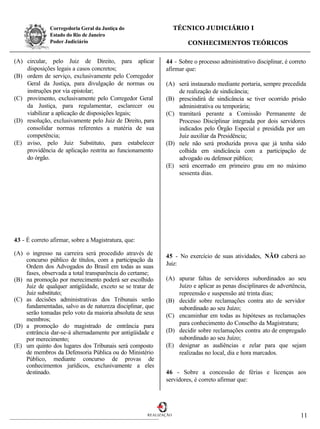 Corregedoria Geral da Justiça do                    TÉCNICO JUDICIÁRIO I
              Estado do Rio de Janeiro
              Poder Judiciário                                       CONHECIMENTOS TEÓRICOS

(A) circular, pelo Juiz de Direito, para aplicar            44 - Sobre o processo administrativo disciplinar, é correto
    disposições legais a casos concretos;                   afirmar que:
(B) ordem de serviço, exclusivamente pelo Corregedor
    Geral da Justiça, para divulgação de normas ou          (A) será instaurado mediante portaria, sempre precedida
    instruções por via epistolar;                               de realização de sindicância;
(C) provimento, exclusivamente pelo Corregedor Geral        (B) prescindirá de sindicância se tiver ocorrido prisão
    da Justiça, para regulamentar, esclarecer ou                administrativa ou temporária;
    viabilizar a aplicação de disposições legais;           (C) tramitará perante a Comissão Permanente de
(D) resolução, exclusivamente pelo Juiz de Direito, para        Processo Disciplinar integrada por dois servidores
    consolidar normas referentes a matéria de sua               indicados pelo Órgão Especial e presidida por um
    competência;                                                Juiz auxiliar da Presidência;
(E) aviso, pelo Juiz Substituto, para estabelecer           (D) nele não será produzida prova que já tenha sido
    providência de aplicação restrita ao funcionamento          colhida em sindicância com a participação de
    do órgão.                                                   advogado ou defensor público;
                                                            (E) será encerrado em primeiro grau em no máximo
                                                                sessenta dias.




43 - É correto afirmar, sobre a Magistratura, que:

(A) o ingresso na carreira será procedido através de        45 - No exercício de suas atividades, NÃO caberá ao
    concurso público de títulos, com a participação da
    Ordem dos Advogados do Brasil em todas as suas          Juiz:
    fases, observada a total transparência do certame;
(B) na promoção por merecimento poderá ser escolhido        (A) apurar faltas de servidores subordinados ao seu
    Juiz de qualquer antigüidade, exceto se se tratar de        Juízo e aplicar as penas disciplinares de advertência,
    Juiz substituto;                                            repreensão e suspensão até trinta dias;
(C) as decisões administrativas dos Tribunais serão         (B) decidir sobre reclamações contra ato de servidor
    fundamentadas, salvo as de natureza disciplinar, que        subordinado ao seu Juízo;
    serão tomadas pelo voto da maioria absoluta de seus     (C) encaminhar em todas as hipóteses as reclamações
    membros;
(D) a promoção do magistrado de entrância para                  para conhecimento do Conselho da Magistratura;
    entrância dar-se-á alternadamente por antigüidade e     (D) decidir sobre reclamações contra ato de empregado
    por merecimento;                                            subordinado ao seu Juízo;
(E) um quinto dos lugares dos Tribunais será composto       (E) designar as audiências e zelar para que sejam
    de membros da Defensoria Pública ou do Ministério           realizadas no local, dia e hora marcados.
    Público, mediante concurso de provas de
    conhecimentos jurídicos, exclusivamente a eles
    destinado.                                              46 - Sobre a concessão de férias e licenças aos
                                                            servidores, é correto afirmar que:




                                                     REALIZAÇÃO                                                     11
 