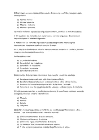 6)Os principais componentes da célula muscular, diretamente envolvidos na sua contração,
são as proteínas

    a)   Actina e miosina
    b)   Actina e queratina
    c)   Miosina e melanina
    d)   Miosina e queratina.

7)Sobre os elementos figurados do sangue dos mamíferos, são feitas as afirmativas abaixo:

I – Os leucócitos são elementos mais numerosos na corrente sanguínea e desempenham
importante papel na defesa do organismo.

II- As hemácias são elementos figurados anucleados dos presentes na circulação e
desempenham importante papel no transporte de gases.

III- As plaquetas são elementos celulares menos numerosos presentes na circulação, atuando
nos processos de coagulação sanguínea.

Qual a opção corrtea?

    a)   I, II, III são verdadeiras
    b)   Somente I e II são verdadeiras
    c)   Somente II e III verdadeiras
    d)   Somente II é verdadeira
    e)   Somente III é verdadeira

8)A diminuição do tamanho do miômetro da fibra muscular esquelética resulta de

    a)   Estreitamento da zona Z, pela saída de actina da miofibrila.
    b)   Estreitamento da zona H, devido ao deslizamento da actina sobre a miosina.
    c)   Aumento das bandas I e consequente redução das linhas Z e zona H.
    d)   Aumento da zona H e redução das bandas I, devido à saída de miosina da miofibrila.

9)Tecido que desempenham as funções de revestimento de superfícies e cavidades, absorção,
secreção e percepção sensorial é denominado:

    a)   Muscular
    b)   Nervoso
    c)   Epitelial
    d)   Conjuntivo

10)Na fibra muscular esquelética, as miofibrilas são constituídas por filamentos de actina e
miosina. O que ocorre quando ocorre a contração muscular?

    a)   Diminuem os filamentos de actina e miosina.
    b)   Diminuem os filamentos de miosina.
    c)   Diminuem e espessam os filamentos de miosina.
    d)   Os filamentos de actina deslizam entre os de miosina.
    e)   A linha torna-se mais espessa, englobando os filamentos de actina.
 