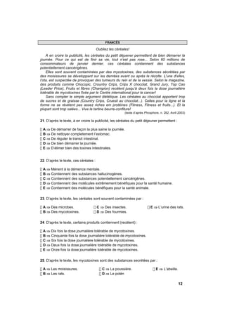 FRANCÊS

                                       Oubliez les céréales!
    A en croire la publicité, les céréales du petit déjuener permettent de bien démarrer la
journée. Pour ce qui est de finir sa vie, tout n’est pas rose... Selon 60 millions de
consommateurs de janvier dernier, ces céréales contiennent des substances
potentiellement cancérigènes.
    Elles sont souvent contaminées par des mycotoxines, des substences sécrétées par
des moisissures se développant sur les denrées avant ou après la récolte. L’une d’elles,
l’ota, est suspectée de provoquer des tumeurs du rein et de la vessie. Selon le magazine,
des produits comme Chocopic, Crountry Crips, Crips X chocolat, Grand Jury, Top Cao
(Leader Price), Fruits et fibres (Champion) recèlent jusqu’à deux fois la dose journalière
tolérable de mycotoxines fixée par le Centre international pour le cancer!
    Sans compter le simple argument diététique. Les céréales au chocolat apportent trop
de sucres et de graisse (Country Crips, Cruesli au chocolat...). Celles pour la ligne et la
forme ne se révèlent pas assez riches em protéines (Fitness, Fitness et fruits...). Et la
plupart sont trop salées... Vive la tartine beurre-confiture!
                                                         (texte d’après Phosphore, n. 262, Avril 2003)

21. D’après le texte, à en croire la publicité, les céréales du petit déjeuner permettent :

! A ⇒ De démarrer de façon la plus saine la journée.
! B ⇒ De nettoyer completement l’estomac.
! C ⇒ De réguler le transit intestinal.
! D ⇒ De bien démarrer la journée.
! E ⇒ D’élimer bien des toxines intestinales.


22. D’après le texte, ces céréales :

! A ⇒ Mènent à la démence mentale.
! B ⇒ Contiennent des substances hallucinogènes.
! C ⇒ Contiennent des substances potentiellement cancérigènes.
! D ⇒ Contiennent des molécules extrêmement bénéfiques pour la santé humaine.
! E ⇒ Contiennent des molécules bénéfiques pour la santé animale.

23. D’après le texte, les céréales sont souvent contaminées par :

! A ⇒ Des microbes.                ! C ⇒ Des insectes.                    ! E ⇒ L’urine des rats.
! B ⇒ Des mycotoxines.             ! D ⇒ Des fourmies.

24. D’après le texte, certains produits contiennent (recèlent) :

! A ⇒ Dix fois la dose journalière tolérable de mycotoxines.
! B ⇒ Cinquante fois la dose journalière tolérable de mycotoxines.
! C ⇒ Six fois la dose journalière tolérable de mycotoxines.
! D ⇒ Deux fois la dose journalière tolérable de mycotoxines.
! E ⇒ Onze fois la dose journalière tolérable de mycotoxines.

25. D’après le texte, les mycotoxines sont des substances secrétées par :

! A ⇒ Les moisissures.                   ! C ⇒ La poussière.                  ! E ⇒ L’abeille.
! B ⇒ Les rats.                          ! D ⇒ Le polén

                                                                                                 12
 