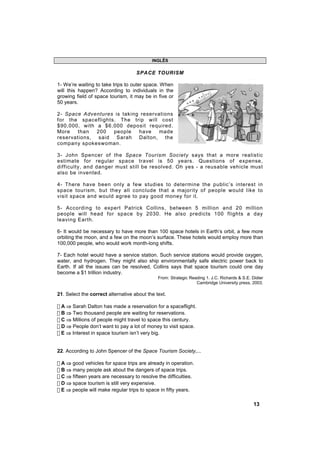 INGLÊS

                                    SPACE TOURISM

1- We’re waiting to take trips to outer space. When
will this happen? According to individuals in the
growing field of space tourism, it may be in five or
50 years.

2- Space Adventures is taking reservations
for the spaceflights. The trip will cost
$90,000, with a $6,000 deposit required.
More   than   200   people   have    made
reservations, said Sarah Dalton, the
company spokeswoman.

3- John Spencer of the Space Tourism Society says that a more realistic
estimate for regular space travel is 50 years. Questions of expense,
difficulty, and danger must still be resolved. Oh yes - a reusable vehicle must
also be invented.

4- There have been only a few studies to determine the public’s interest in
space tourism, but they all conclude that a majority of people would like to
visit space and would agree to pay good money for it.

5- According to expert Patrick Collins, between 5 million and 20 million
people will head for space by 2030. He also predicts 100 flights a day
leaving Earth.

6- It would be necessary to have more than 100 space hotels in Earth’s orbit, a few more
orbiting the moon, and a few on the moon’s surface. These hotels would employ more than
100,000 people, who would work month-long shifts.

7- Each hotel would have a service station. Such service stations would provide oxygen,
water, and hydrogen. They might also ship environmentally safe electric power back to
Earth. If all the issues can be resolved, Collins says that space tourism could one day
become a $1 trillion industry.
                                              From: Strategic Reading 1. J.C. Richards & S.E. Didier
                                                                 Cambridge University press, 2003.

21. Select the correct alternative about the text.

! A ⇒ Sarah Dalton has made a reservation for a spaceflight.
! B ⇒ Two thousand people are waiting for reservations.
! C ⇒ Millions of people might travel to space this century.
! D ⇒ People don’t want to pay a lot of money to visit space.
! E ⇒ Interest in space tourism isn’t very big.


22. According to John Spencer of the Space Tourism Society,...

! A ⇒ good vehicles for space trips are already in operation.
! B ⇒ many people ask about the dangers of space trips.
! C ⇒ fifteen years are necessary to resolve the difficulties.
! D ⇒ space tourism is still very expensive.
! E ⇒ people will make regular trips to space in fifty years.

                                                                                               13
 