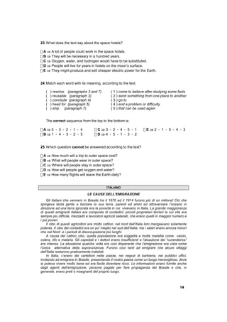 23. What does the text say about the space hotels?

! A ⇒ A lot of people could work in the space hotels.
! B ⇒ They will be necessary in a hundred years.
! C ⇒ Oxygen, water, and hydrogen would have to be substituted.
! D ⇒ People will live for years in hotels on the moon’s surface.
! E ⇒ They might produce and sell cheaper electric power for the Earth.


24. Match each word with its meaning, according to the text.

   (   ) resolve (paragraphs 3 and 7)           ( 1 ) come to believe after studying some facts
   (   ) reusable (paragraph 3)                 ( 2 ) send something from one place to another
   (   ) conclude (paragraph 4)                 ( 3 ) go to
   (   ) head for (paragraph 5)                 ( 4 ) end a problem or difficulty
   (   ) ship (paragraph 7)                     ( 5 ) that can be used again


   The correct sequence from the top to the bottom is:

!A⇒5 - 3 - 2 - 1 - 4                 !C⇒3 - 2 - 4 - 5 - 1              !E⇒2 - 1 - 5 - 4 - 3
!B⇒1 - 4 - 3 - 2 - 5                 !D⇒4 - 5 - 1 - 3 - 2


25. Which question cannot be answered according to the text?

! A ⇒ How much will a trip to outer space cost?
! B ⇒ What will people wear in outer space?
! C ⇒ Where will people stay in outer space?
! D ⇒ How will people get oxygen and water?
! E ⇒ How many flights will leave the Earth daily?


                                             ITALIANO

                                LE CAUSE DELL’EMIGRAZIONE
     Gli italiani che vennero in Brasile tra il 1870 ed il 1914 furono più di un milione! Ciò che
spingeva tanta gente a lasciare la sua terra, parenti ed amici ed attraversare l’oceano in
direzione ad una terra ignorata era la povertà in cui vivevano in Italia. La grande maggioranza
di questi emigranti italiani era composta di contadini: piccoli proprietari terrieri la cui vita era
sempre più difficile, mezzadri e lavoratori agricoli salariati, che erano quelli in maggior numero e
i più poveri.
     Il cibo di questi agricoltori era molto cattivo: nel nord dell’Italia loro mangiavano solamente
polenta. Il cibo dei contadini era un po’ meglio nel sud dell’Italia, ma i salari erano ancora minori
che nel Nord e i periodi di disoccupazione più lunghi.
     A causa del cattivo cibo, quella popolazione era soggetta a molte malattie come vaiolo,
colera, tifo e malaria. Gli ospedali e i dottori erano insufficienti e l’atuazione dei “curandeiros”
era intensa. La situazione qualche volta era così disperante che l’emigrazione era vista come
l’unica alternativa della sopravvivenza. Furono così tanti ad emigrare che alcuni villaggi
dell’Italia restarono praticamente inabitati.
     In Italia, c’erano dei cartelloni nelle piazze, nei negozi di barbieria, nei pubblici uffici,
invitando ad emigrare in Brasile, presentando il nostro paese come un luogo meraviglioso, dove
si poteva vivere molto bene ed era facile diventare ricco. Le informazioni erano fornite anche
dagli agenti dell’emigrazione, persone pagate per fare propaganda del Brasile e che, in
generale, erano preti o insegnanti del proprio luogo.



                                                                                                14
 