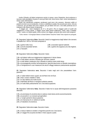 Inoltre il Brasile, gli italiani emigrarono anche in massa, verso l’Argentina, dove andarono a
lavorare nelle piantagioni di grano e verso gli Stati Uniti, dove furono usati come manodopera a
basso costo nell’industria.
     Quelli che decidevano emigrare vendevano quel poco che avevano, dicevano addio ai
parenti ed amici e se ne andavano, in treno o addirittura a piede, fino al porto più vicino, che era
a Genova, per gli italiani del nord e Napoli, per gli italiani del sud. L’ora della partenza era di
tristezza e allo stesso tempo di speranza.
      Il viaggio per mare impiegava da 21 a 30 giorni. Per la maggior parte di quelli che
viaggiarono in terza classe, il viaggio causò delle grandi sofferenze. Fame, sete e malattie,
come il vaiolo e la febbre gialla, erano comuni nel viaggio, portando alla morte molti emigranti.
    Fonte: internet - A Emigração Italiana no Brasil Edilene Terezinha Toledo Texto original em português.



21. Segnalare l’alternativa falsa. Secondo il testo la maggioranza degli italiani che vennero
in Brasile fra il 1870 e 1914 era composta di:

! A ⇒ gente molto ricca.                              ! D ⇒ lavoratori agricoli salariati.
! B ⇒ piccoli proprietari terrieri.                   ! E ⇒ gente che sognava una vita migliore.
! C ⇒ mezzadri.


22. Segnalare l’alternativa falsa. Secondo il testo:

! A ⇒ gli italiani nella sua maggioranza viaggiavano in terza classe.
! B ⇒ molti italiani vennero il Brasile per ritrovare i parenti.
! C ⇒ molti italiani credevano che in Brasile si poteva vivere molto bene.
! D ⇒ la propaganda contribuì all’emigrazione, giacchè descriveva un Brasile meraviglioso.
! E ⇒ l’emigrazione fu così massiccia che alcuni villaggi restarono praticamente spopolati.


23. Segnalare l’alternativa vera. Secondo il testo negli anni che precedettero l’emi-
grazione:

! A ⇒ I salari italiani erano uguali, sia nel Nord che nel Sud.
! B ⇒ Non c’erano malattie in Italia.
! C ⇒ Il cibo italiano era molto buono.
! D ⇒ Nell’Italia del Nord si mangiava soltanto polenta.
! E ⇒ In tutta Italia praticamente non c’era disoccupazione.


24. Segnalare l’alternativa falsa. Secondo il testo tra le cause dell’emigrazione possiamo
elencare:

! A ⇒ la promessa di una terra dove si poteva vivere bene anche economicamente.
! B ⇒ la povertà in cui vivevano gli agricoltori.
! C ⇒ i lunghi periodi di disoccupazione.
! D ⇒ la mancanza di un sistema di sanità.
! E ⇒ Il desiderio di avventura.


25. Segnalare l’alternativa vera. Secondo il testo:

! A ⇒ nessun italiano è andato in Argentina perché non c’era lavoro.
! B ⇒ il viaggio fino al porto era fatto in treno oppure a piedi.


                                                                                                     15
 