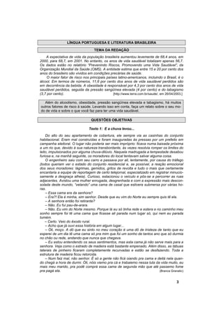 LÍNGUA PORTUGUESA E LITERATURA BRASILEIRA

                                   TEMA DA REDAÇÃO
    A expectativa de vida da população brasileira aumentou levemente de 68,4 anos, em
2000, para 68,7, em 2001. No entanto, os anos de vida saudável totalizam apenas 56,7.
Os dados estão no relatório “Prevenindo Riscos, Promovendo uma Vida Saudável”, da
Organização Mundial da Saúde (OMS). A entidade estima que entre 15 e 20 por cento dos
anos do brasileiro são vividos em condições precárias de saúde.
     O maior fator de risco nos principais países latino-americanos, incluindo o Brasil, é o
álcool. Em termos de números, 11,6 por cento dos anos de vida saudável perdidos são
em decorrência da bebida. A obesidade é responsável por 4,3 por cento dos anos de vida
saudável perdidos, seguida da pressão sangüínea elevada (4 por cento) e do tabagismo
(3,7 por cento).                               [http://www.terra.com.br/saude/, em 26/04/2003.]

  Além do alcoolismo, obesidade, pressão sangüínea elevada e tabagismo, há muitos
outros fatores de risco à saúde. Levando isso em conta, faça um relato sobre o seu mo-
do de vida e sobre o que você faz para ter uma vida saudável.

                                 QUESTÕES OBJETIVAS

                                Texto 1: E a chuva levou...
    Do alto do seu apartamento de cobertura, ele sempre via as casinhas do conjunto
habitacional. Eram mal construídas e foram inauguradas às pressas por um prefeito em
campanha eleitoral. O lugar não poderia ser mais impróprio: ficava numa baixada próxima
a um rio que, devido à sua natureza transbordante, às vezes resolvia romper os limites do
leito, impulsionados por alguma chuva-dilúvio. Naquela madrugada a tempestade desabou
furiosa e, na manhã seguinte, os moradores do local tentavam salvar alguma coisa.
    O engenheiro saiu com seu carro e passava por ali, lentamente, por causa do tráfego
(todos queriam ver o estado do conjunto residencial e, se possível, a reação emocional
dos seus moradores: lágrimas, gemidos, gritos de revolta e tudo o mais que certamente
encantaria a equipe de reportagem de certo telejornal, especializado em registrar minucio-
samente a desgraça alheia). Curioso, estacionou o veículo e pôs-se a percorrer as ruas
adjacentes. Avistou uma mulher enrugada, desgrenhada e com a expressão mais descon-
solada deste mundo, “velando” uma cama de casal que estivera submersa por várias ho-
ras.
    – Essa cama era da senhora?
    – Era?! Ela é minha, sim senhor. Desde que eu vim do Norte eu sempre quis tê ela.
    – A senhora então foi retirante?
    – Não. Eu fui pau-de-arara.
    – Não. Eu vim do Norte mesmo. Porque lá eu só tinha rede e estera e no caminho meu
sonho sempre foi tê uma cama que ficasse ali parada num lugar só, qui nem eu parada
tumém.
    – Certo. Veio do êxodo rural.
    – Acho que já ouvi essa história em algum lugar...
    – Óli, moço. A dô que eu sinto no meu coração é uma dô de tristeza de tanto que eu
esperei de um dia tê uma cama só pra mim que foi um sonho de tantos ano que só durmia
no chão ou rede, andando que nunca que chegava.
    – Eu estou entendendo os seus sentimentos, mas esta cama já não serve mais para a
senhora. Veja como o estrado de madeira está bastante empenado. Além disso, as tábuas
laterais de pinheiro ficaram completamente recurvadas e estão se desfazendo. Toda a
estrutura de madeira ficou retorcida.
    – Num faiz mal, não senhor. É só a gente não ficá oiando pra cama e deitá nela quan-
do chegá a hora de durmi. Óli, nóis viemo pra cá e trabaiemo nessa luta da vida muito, eu
mais meu marido, pra podê comprá essa cama de segunda mão que até passemo fome
pra pagá ela.                                                             (Branca Granatic)


                                                                                          3
 