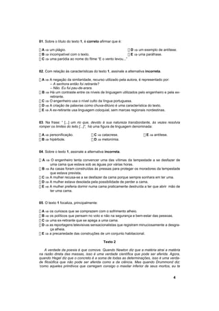 01. Sobre o título do texto 1, é correto afirmar que é:

! A ⇒ um plágio.                                        ! D ⇒ um exemplo de antítese.
! B ⇒ incompatível com o texto.                         ! E ⇒ uma paráfrase.
! C ⇒ uma paródia ao nome do filme “E o vento levou...”


02. Com relação às características do texto 1, assinale a alternativa incorreta.

! A ⇒ A negação da similaridade, recurso utilizado pela autora, é representado por:
      – A senhora então foi retirante?
      – Não. Eu fui pau-de-arara.
! B ⇒ Há um contraste entre os níveis de linguagem utilizados pelo engenheiro e pela ex-
      retirante.
! C ⇒ O engenheiro usa o nível culto da língua portuguesa.
! D ⇒ A criação de palavras como chuva-dilúvio é uma característica do texto.
! E ⇒ A ex-retirante usa linguagem coloquial, sem marcas regionais nordestinas.


03. Na frase: “ [...] um rio que, devido à sua natureza transbordante, às vezes resolvia
romper os limites do leito [...]”, há uma figura de linguagem denominada:

! A ⇒ personificação.             ! C ⇒ catacrese.                  ! E ⇒ antítese.
! B ⇒ hipérbole.                  ! D ⇒ metonímia.


04. Sobre o texto 1, assinale a alternativa incorreta.

! A ⇒ O engenheiro tenta convencer uma das vítimas da tempestade a se desfazer de
      uma cama que estava sob as águas por várias horas.
! B ⇒ As casas foram construídas às pressas para proteger os moradores da tempestade
      que estava prevista.
! C ⇒ A mulher recusa-se a se desfazer da cama porque sempre sonhara em ter uma.
! D ⇒ A mulher estava desolada pela possibilidade de perder a cama.
! E ⇒ A mulher preferia dormir numa cama praticamente destruída a ter que abrir mão de
      ter uma cama.


05. O texto 1 focaliza, principalmente:

! A ⇒ os curiosos que se comprazem com o sofrimento alheio.
! B ⇒ os políticos que pensam no voto e não na segurança e bem-estar das pessoas.
! C ⇒ uma ex-retirante que se apega a uma cama.
! D ⇒ as reportagens televisivas sensacionalistas que registram minuciosamente a desgra-
      ça alheia.
! E ⇒ a precariedade das construções de um conjunto habitacional.

                                          Texto 2

   A verdade da poesia é que comove. Quando Newton diz que a matéria atrai a matéria
na razão direta das massas, isso é uma verdade científica que pode ser aferida. Agora,
quando Hegel diz que o concreto é a soma de todas as determinações, isso é uma verda-
de filosófica que não pode ser aferida como a da ciência. Mas quando Drummond diz:
‘como aqueles primitivos que carregam consigo o maxilar inferior de seus mortos, eu te


                                                                                      4
 