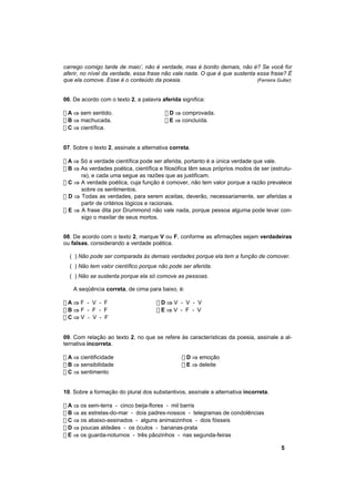 carrego comigo tarde de maio’, não é verdade, mas é bonito demais, não é? Se você for
aferir, no nível da verdade, essa frase não vale nada. O que é que sustenta essa frase? É
que ela comove. Esse é o conteúdo da poesia.                                (Ferreira Gullar)



06. De acordo com o texto 2, a palavra aferida significa:

! A ⇒ sem sentido.                       ! D ⇒ comprovada.
! B ⇒ machucada.                         ! E ⇒ concluída.
! C ⇒ científica.


07. Sobre o texto 2, assinale a alternativa correta.

! A ⇒ Só a verdade científica pode ser aferida, portanto é a única verdade que vale.
! B ⇒ As verdades poética, científica e filosófica têm seus próprios modos de ser (estrutu-
      ra), e cada uma segue as razões que as justificam.
! C ⇒ A verdade poética, cuja função é comover, não tem valor porque a razão prevalece
      sobre os sentimentos.
! D ⇒ Todas as verdades, para serem aceitas, deverão, necessariamente, ser aferidas a
      partir de critérios lógicos e racionais.
! E ⇒ A frase dita por Drummond não vale nada, porque pessoa alguma pode levar con-
      sigo o maxilar de seus mortos.


08. De acordo com o texto 2, marque V ou F, conforme as afirmações sejam verdadeiras
ou falsas, considerando a verdade poética.

  ( ) Não pode ser comparada às demais verdades porque ela tem a função de comover.
  ( ) Não tem valor científico porque não pode ser aferida.
  ( ) Não se sustenta porque ela só comove as pessoas.

    A seqüência correta, de cima para baixo, é:

!A⇒F - V - F                          !D⇒V - V - V
!B⇒F - F - F                          !E⇒V - F - V
!C⇒V - V - F


09. Com relação ao texto 2, no que se refere às características da poesia, assinale a al-
ternativa incorreta.

! A ⇒ cientificidade                            ! D ⇒ emoção
! B ⇒ sensibilidade                             ! E ⇒ deleite
! C ⇒ sentimento


10. Sobre a formação do plural dos substantivos, assinale a alternativa incorreta.

! A ⇒ os sem-terra - cinco beija-flores - mil barris
! B ⇒ as estrelas-do-mar - dois padres-nossos - telegramas de condolências
! C ⇒ os abaixo-assinados - alguns animaizinhos - dois fósseis
! D ⇒ poucas aldeães - os óculos - bananas-prata
! E ⇒ os guarda-noturnos - três pãozinhos - nas segunda-feiras

                                                                                        5
 