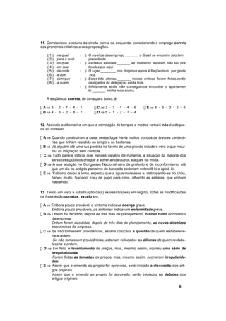 11. Correlacione a coluna da direita com a da esquerda, considerando o emprego correto
dos pronomes relativos e das preposições.

    (1)   na qual       (   ) O nível de desemprego _______ o Brasil se encontra não tem
    (2)   para o qual         precedente.
    (3)   do qual       (   ) As faixas salariais _______ as mulheres aspiram, não são pra-
    (4)   em que              ticadas por aqui.
    (5)   de onde       (   ) O lugar ________ nos dirigimos agora é freqüentado por gente
    (6)   a que                boa.
    (7)   com que       (   ) Estes três atletas, _______ muitas críticas foram feitas,serão
    (8)   a quem              desligados da delegação ainda hoje.
                        (   ) Infelizmente, ainda não conseguimos encontrar o apartamen-
                              to _______ minha mãe sonha.

   A seqüência correta, de cima para baixo, é:

!A⇒3 - 2 - 7 - 4 - 1             !C⇒2 - 3 - 1 - 4 - 6            !E⇒8 - 5 - 3 - 2 - 6
!B⇒4 - 6 - 2 - 8 - 7             !D⇒5 - 1 - 2 - 7 - 4


12. Assinale a alternativa em que a correlação de tempos e modos verbais não é adequa-
da ao contexto.

! A ⇒ Quando construíram a casa, nesse lugar havia muitos troncos de árvores centená-
      rias que tinham resistido ao tempo e às bactérias.
! B ⇒ Vá alguém até uma rua perdida na favela de uma grande cidade e verá o que resul-
      tou da imigração sem controle.
! C ⇒ Tudo parece indicar que, nesses vaivéns de números, a situação da maioria dos
      servidores públicos chegue a sofrer ainda outros ataques da mídia.
! D ⇒ A sua atuação no Congresso Nacional será de protesto e de inconformismo, até
      que um dia os antigos parceiros de bancada poderiam entendê-lo e apoiá-lo.
! E ⇒ “Fabiano cavou a lama, esperou que a água marejasse e, debruçando-se no chão,
      bebeu muito. Saciado, caiu de papo para cima, olhando as estrelas, que vinham
      nascendo.”

13. Tendo em vista a substituição da(s) expressão(ões) em negrito, todas as modificações
na frase estão corretas, exceto em:

! A ⇒ Embora pouco provável, o sintoma indicava doença grave.
      Embora pouco prováveis, os sintomas indicavam enfermidade grave.
! B ⇒ Ontem foi decidido, depois de três dias de planejamento, o novo rumo econômico
      da empresa.
      Ontem foram decididas, depois de três dias de planejamento, as novas diretrizes
      econômicas da empresa.
! C ⇒ Se não tomassem providências, estaria colocada a questão de quem restabelece-
      ria a ordem.
       Se não tomassem providências, estariam colocados os dilemas de quem restabe-
      leceria a ordem.
! D ⇒ Foi feito o levantamento de preços, mas, mesmo assim, ocorreu uma série de
      irregularidades.
       Foram feitas as tomadas de preços, mas, mesmo assim, ocorreram irregularida-
      des.
! E ⇒ Assim que a emenda ao projeto for aprovada, será iniciada a discussão dos arti-
      gos originais.
       Assim que a emenda ao projeto for aprovada, serão iniciados os debates dos
      artigos originais.

                                                                                       6
 