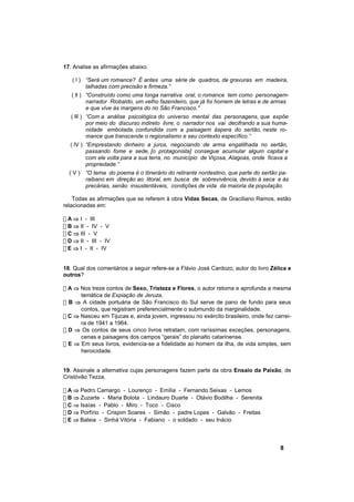 17. Analise as afirmações abaixo.

   ( l ) “Será um romance? É antes uma série de quadros, de gravuras em madeira,
         talhadas com precisão e firmeza.”
   ( ll ) “Construído como uma longa narrativa oral, o romance tem como personagem-
          narrador Riobaldo, um velho fazendeiro, que já foi homem de letras e de armas
          e que vive às margens do rio São Francisco."
   ( lll ) “Com a análise psicológica do universo mental das personagens, que expõe
           por meio do discurso indireto livre, o narrador nos vai decifrando a sua huma-
           nidade embotada, confundida com a paisagem áspera do sertão, neste ro-
           mance que transcende o regionalismo e seu contexto específico.”
  ( lV ) “Emprestando dinheiro a juros, negociando de arma engatilhada no sertão,
         passando fome e sede, [o protagonista] consegue acumular algum capital e
         com ele volta para a sua terra, no município de Viçosa, Alagoas, onde ficava a
         propriedade.”
  (V)    “O tema do poema é o itinerário do retirante nordestino, que parte do sertão pa-
         raibano em direção ao litoral, em busca de sobrevivência, devido à seca e às
         precárias, senão insustentáveis, condições de vida da maioria da população.

    Todas as afirmações que se referem à obra Vidas Secas, de Graciliano Ramos, estão
relacionadas em:

! A ⇒ I - III
! B ⇒ II - IV - V
! C ⇒ III - V
! D ⇒ II - III - IV
! E ⇒ I - II - IV


18. Qual dos comentários a seguir refere-se a Flávio José Cardozo, autor do livro Zélica e
outros?

! A ⇒ Nos treze contos de Sexo, Tristeza e Flores, o autor retoma e aprofunda a mesma
      temática de Expiação de Jeruza.
! B ⇒ A cidade portuária de São Francisco do Sul serve de pano de fundo para seus
      contos, que registram preferencialmente o submundo da marginalidade.
! C ⇒ Nasceu em Tijucas e, ainda jovem, ingressou no exército brasileiro, onde fez carrei-
      ra de 1941 a 1964.
! D ⇒ Os contos de seus cinco livros retratam, com raríssimas exceções, personagens,
      cenas e paisagens dos campos “gerais” do planalto catarinense.
! E ⇒ Em seus livros, evidencia-se a fidelidade ao homem da ilha, de vida simples, sem
      heroicidade.


19. Assinale a alternativa cujas personagens fazem parte da obra Ensaio da Paixão, de
Cristóvão Tezza.

! A ⇒ Pedro Camargo - Lourenço - Emília - Fernando Seixas - Lemos
! B ⇒ Zuzarte - Maria Bolota - Lindauro Duarte - Otávio Bodilha - Serenita
! C ⇒ Isaías - Pablo - Miro - Toco - Cisco
! D ⇒ Porfírio - Crispim Soares - Simão - padre Lopes - Galvão - Freitas
! E ⇒ Baleia - Sinhá Vitória - Fabiano - o soldado - seu Inácio



                                                                                     8
 