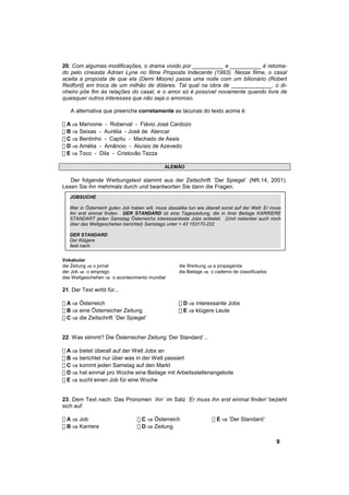 20. Com algumas modificações, o drama vivido por __________ e __________ é retoma-
do pelo cineasta Adrian Lyne no filme Proposta Indecente (1993). Nesse filme, o casal
aceita a proposta de que ela (Demi Moore) passe uma noite com um bilionário (Robert
Redford) em troca de um milhão de dólares. Tal qual na obra de _____________, o di-
nheiro põe fim às relações do casal, e o amor só é possível novamente quando livre de
quaisquer outros interesses que não seja o amoroso.

   A alternativa que preenche corretamente as lacunas do texto acima é:

! A ⇒ Marivone - Roberval - Flávio José Cardozo
! B ⇒ Seixas - Aurélia - José de Alencar
! C ⇒ Bentinho - Capitu - Machado de Assis
! D ⇒ Amélia - Amâncio - Aluísio de Azevedo
! E ⇒ Toco - Dila - Cristovão Tezza

                                              ALEMÃO

   Der folgende Werbungstext stammt aus der Zeitschrift ´Der Spiegel´ (NR.14, 2001).
Lesen Sie ihn mehrmals durch und beantworten Sie dann die Fragen.
   JOBSUCHE

   Wer in Österreich guten Job haben will, muss dasselbe tun wie überall sonst auf der Welt: Er muss
   ihn erst einmal finden. DER STANDARD ist eine Tageszeitung, die in ihrer Beilage KARRIERE
   STANDART jeden Samstag Österreichs interessanteste Jobs anbietet. (Und nebenbei auch noch
   über das Weltgeschehen berichtet) Samstags unter + 43 153170-222

   DER STANDARD
   Der Klügere
   liest nach.


Vokabular
die Zeitung ⇒ o jornal                               die Werbung ⇒ a propaganda
der Job ⇒ o emprego                                  die Beilage ⇒ o caderno de classificados
das Weltgeschehen ⇒ o acontecimento mundial

21. Der Text wirbt für...

! A ⇒ Österreich                                     ! D ⇒ interessante Jobs
! B ⇒ eine Österreicher Zeitung                      ! E ⇒ klügere Leute
! C ⇒ die Zeitschrift ´Der Spiegel‘


22. Was stimmt? Die Österreicher Zeitung ‘Der Standard‘...

! A ⇒ bietet überall auf der Welt Jobs an
! B ⇒ berichtet nur über was in der Welt passiert
! C ⇒ kommt jeden Samstag auf den Markt
! D ⇒ hat einmal pro Woche eine Beilage mit Arbeitsstellenangebote
! E ⇒ sucht einen Job für eine Woche


23. Dem Text nach: Das Pronomen ´ihn´ im Satz ´Er muss ihn erst einmal finden' bezieht
sich auf:

! A ⇒ Job                         ! C ⇒ Österreich                  ! E ⇒ ‘Der Standard'
! B ⇒ Karriere                    ! D ⇒ Zeitung

                                                                                                 9
 