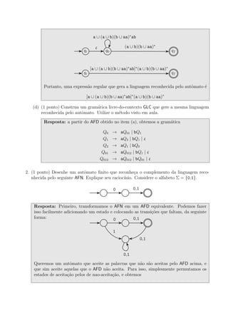 qi q0 qf
(a ∪ b)(b ∪ aa)∗
ε
a ∪ (a ∪ b)(b ∪ aa)∗
ab
qi qf
[a ∪ (a ∪ b)(b ∪ aa)∗
ab]∗
(a ∪ b)(b ∪ aa)∗
Portanto, uma express˜ao regular que gera a linguagem reconhecida pelo autˆomato ´e
[a ∪ (a ∪ b)(b ∪ aa)∗
ab]∗
(a ∪ b)(b ∪ aa)∗
(d) (1 ponto) Construa um gram´atica livre-do-contexto GLC que gere a mesma linguagem
reconhecida pelo autˆomato. Utilize o m´etodo visto em aula.
Resposta: a partir do AFD obtido no item (a), obtemos a gram´atica
Q0 → aQ01 | bQ1
Q1 → aQ2 | bQ1 | ε
Q2 → aQ1 | bQ0
Q01 → aQ012 | bQ1 | ε
Q012 → aQ012 | bQ01 | ε
2. (1 ponto) Desenhe um autˆomato ﬁnito que reconhe¸ca o complemento da linguagem reco-
nhecida pelo seguinte AFN. Explique seu racioc´ınio. Considere o alfabeto Σ = {0,1}.
0 0,1
Resposta: Primeiro, transformamos o AFN em um AFD equivalente. Podemos fazer
isso facilmente adicionando um estado e colocando as transi¸c˜oes que faltam, da seguinte
forma: 0 0,1
1
0,1
0,1
Queremos um autˆomato que aceite as palavras que n˜ao s˜ao aceitas pelo AFD acima, e
que sim aceite aquelas que o AFD n˜ao aceita. Para isso, simplesmente permutamos os
estados de aceita¸c˜ao pelos de nao-aceita¸c˜ao, e obtemos
 