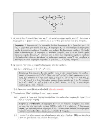 0 0,1
1
0,1
0,1
3. (1 ponto) Seja Σ um alfabeto com a ∈ Σ, e L uma linguagem regular sobre Σ. Prove que a
linguagem L′
= {w| w = w1w2, onde w1,w2 ∈ L e w tem pelo menos dois a’s} ´e regular.
Resposta: A linguagem L′
´e a interse¸c˜ao de duas linguagens, L1 = {w1w2| w1,w2 ∈ L}
e L2 = {w| w tem pelo menos dois a’s}. A linguagem L1 ´e a concatena¸c˜ao da linguagem
regular L com L e, portanto, ´e regular, pois a classe das linguagens regulares ´e fechada
sobre a concatena¸c˜ao. A linguagem L2 tamb´em ´e regular, pois pode ser descrita pela
express˜ao regular Σ∗
aΣ∗
aΣ∗
. Sabemos que a classe das linguagens regulares tamb´em
´e fechada sobre a interse¸c˜ao (vimos em aula como construir um AFD que reconhe¸ca a
interse¸c˜ao de duas linguagens regulares) e, portanto, L′
= L1 ∩ L2 ´e regular.
4. (2 pontos) Prove que as seguintes linguagens n˜ao s˜ao regulares.
(a) L2 = {ai
bj
ck
| i, j, k ≥ 0 e i2
+ j2
= k2
}.
Resposta: Suponha que L2 seja regular, e que p seja o comprimento de bombea-
mento. Considere w = a3p
b4p
c5p
. Note que (5p)2
= (3p)2
+ (4p)2
, portanto w ∈ L2,
e |w| ≥ p. Fazemos w = xyz, onde |xy| ≤ p e |y| > 0. Ent˜ao, xy = am
, com m ≤ p,
e y = an
, com 0 < n ≤ m. Segundo o lema do bombeamento, xz ∈ L2. No entanto,
xz = a3p−n
b4p
c5p
, e (5p)2
= (3p − n)2
+ (4p)2
. Ent˜ao, xz /∈ L2. A contradi¸c˜ao
implica que L2 n˜ao ´e regular.
(b) L3 = {xw| x,w ∈ {0,1}∗
e |x| = |w|}. Quest˜ao anulada
5. Verdadeiro ou falso? Justiﬁque (prove) suas repostas
(a) (1 ponto) A classe das linguagens regulares ´e fechada sobre a opera¸c˜ao Impar(L) =
{w| w ∈ L e |w| ´e impar}.
Resposta: Verdadeiro. A linguagem L′
= {w| |w| ´e impar} ´e regular, pois pode
ser descrita pela express˜ao regular Σ(ΣΣ)∗
, onde Σ ´e o alfabeto. A linguagem
Impar(L) ´e a interse¸c˜ao das linguagens L e L′
. Sabemos que a classe das linguagens
regulares ´e fechada sobre a interse¸c˜ao, portanto, L ´e regular.
(b) (1 ponto) Seja a linguagem L gerada pela express˜ao a∗
b∗
. Qualquer AFD que reconhe¸ca
L deve ter pelo menos dois estados de aceita¸c˜ao.
 