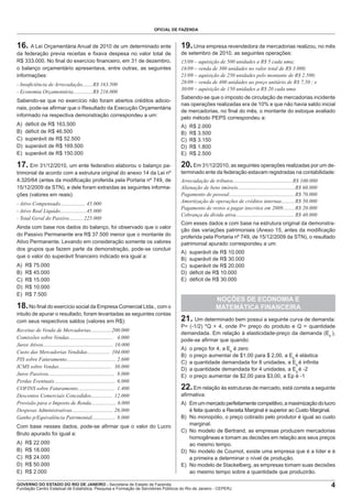 OFICIAL DE FAZENDA

16. A Lei Orçamentária Anual de 2010 de um determinado ente

19. Uma empresa revendedora de mercadorias realizou, no mês

da federação previa receitas e ﬁxava despesa no valor total de
R$ 333.000. No ﬁnal do exercício ﬁnanceiro, em 31 de dezembro,
o balanço orçamentário apresentava, entre outras, as seguintes
informações:

de setembro de 2010, as seguintes operações:

- Insuﬁciência de Arrecadação........R$ 163.500
- Economia Orçamentária...............R$ 216.000

15/09 – aquisição de 500 unidades a R$ 5 cada uma;
18/09 – venda de 300 unidades no valor total de R$ 3.000;
21/09 – aquisição de 250 unidades pelo montante de R$ 2.500;
28/09 – venda de 400 unidades ao preço unitário de R$ 7,50 ; e
30/09 – aquisição de 150 unidades a R$ 20 cada uma.

Sabendo-se que no exercício não foram abertos créditos adicionais, pode-se aﬁrmar que o Resultado da Execução Orçamentária
informado na respectiva demonstração correspondeu a um:

Sabendo-se que o imposto de circulação de mercadorias incidente
nas operações realizadas era de 10% e que não havia saldo inicial
de mercadorias, no ﬁnal do mês, o montante do estoque avaliado
pelo método PEPS correspondeu a:

A)
B)
C)
D)
E)

A)
B)
C)
D)
E)

déﬁcit de R$ 163.500
déﬁcit de R$ 46.500
superávit de R$ 52.500
superávit de R$ 169.500
superávit de R$ 150.000

17. Em 31/12/2010, um ente federativo elaborou o balanço patrimonial de acordo com a estrutura original do anexo 14 da Lei nº
4.320/64 (antes da modiﬁcação proferida pela Portaria nº 749, de
15/12/2009 da STN), e dele foram extraídas as seguintes informações (valores em reais):
- Ativo Compensado................... 45.000
- Ativo Real Líquido....................45.000
- Total Geral do Passivo........... 225.000
Ainda com base nos dados do balanço, foi observado que o valor
do Passivo Permanente era R$ 37.500 menor que o montante do
Ativo Permanente. Levando em consideração somente os valores
dos grupos que fazem parte da demonstração, pode-se concluir
que o valor do superávit ﬁnanceiro indicado era igual a:
A)
B)
C)
D)
E)

R$ 75.000
R$ 45.000
R$ 15.000
R$ 10.000
R$ 7.500

20. Em 31/12/2010, as seguintes operações realizadas por um determinado ente da federação estavam registradas na contabilidade:
Arrecadação de tributos.............................................R$ 100.000
Alienação de bens imóveis........................................... R$ 60.000
Pagamento de pessoal................................................. R$ 70.000
Amortização de operações de créditos internas.......... R$ 50.000
Pagamento de restos a pagar inscritos em 2009......... R$ 20.000
Cobrança da dívida ativa............................................ R$ 40.000
Com esses dados e com base na estrutura original da demonstração das variações patrimoniais (Anexo 15, antes da modiﬁcação
proferida pela Portaria nº 749, de 15/12/2009 da STN), o resultado
patrimonial apurado correspondeu a um:
A)
B)
C)
D)
E)

Receitas de Venda de Mercadorias................200.000
Comissões sobre Vendas................................. 4.000
Juros Ativos..................................................... 10.000
Custo das Mercadorias Vendidas................. 104.000
PIS sobre Faturamento..................................... 2.600
ICMS sobre Vendas........................................ 30.000
Juros Passivos.................................................. 8.000
Perdas Eventuais.............................................. 6.000
COFINS sobre Faturamento............................ 1.400
Descontos Comerciais Concedidos................ 12.000
Provisão para o Imposto de Renda................... 6.000
Despesas Administrativas............................... 26.000
Ganho p/Equivalência Patrimonial.................. 8.000
Com base nesses dados, pode-se aﬁrmar que o valor do Lucro
Bruto apurado foi igual a:
A)
B)
C)
D)
E)

R$ 22.000
R$ 18.000
R$ 24.000
R$ 50.000
R$ 2.000

superávit de R$ 10.000
superávit de R$ 30.000
superávit de R$ 20.000
déﬁcit de R$ 10.000
déﬁcit de R$ 30.000

NOÇÕES DE ECONOMIA E
MATEMÁTICA FINANCEIRA

18. No ﬁnal do exercício social da Empresa Comercial Ltda., com o
intuito de apurar o resultado, foram levantadas as seguintes contas
com seus respectivos saldos (valores em R$):

R$ 2.000
R$ 3.500
R$ 3.150
R$ 1.800
R$ 2.500

21. Um determinado bem possui a seguinte curva de demanda:
P= (-1/2) *Q + 4, onde P= preço do produto e Q = quantidade
demandada. Em relação à elasticidade-preço da demanda (Ep ),
pode-se aﬁrmar que quando:
A)
B)
C)
D)
E)

o preço for 4, a Ep é zero
o preço aumentar de $1,00 para $ 2,00, a Ep é elástica
a quantidade demandada for 8 unidades, a Ep é inﬁnita
a quantidade demandada for 4 unidades, a Ep é -2
o preço aumentar de $2,00 para $3,00, a Ep é -1

22. Em relação às estruturas de mercado, está correta a seguinte
aﬁrmativa:
A) Em um mercado perfeitamente competitivo, a maximização do lucro
é feita quando a Receita Marginal é superior ao Custo Marginal.
B) No monopólio, o preço cobrado pelo produtor é igual ao custo
marginal.
C) No modelo de Bertrand, as empresas produzem mercadorias
homogêneas e tomam as decisões em relação aos seus preços
ao mesmo tempo.
D) No modelo de Cournot, existe uma empresa que é a líder e é
a primeira a determinar o nível de produção.
E) No modelo de Stackelberg, as empresas tomam suas decisões
ao mesmo tempo sobre a quantidade que produzirão.

GOVERNO DO ESTADO DO RIO DE JANEIRO - Secretaria de Estado de Fazenda
Fundação Centro Estadual de Estatística, Pesquisa e Formação de Servidores Públicos do Rio de Janeiro - CEPERJ

4

 