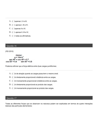 Questão 16
(FEI 2010)
Podemos afirmar que a força elétrica entre duas cargas puntiformes:
Questão 17
Todas as diferentes forças que se observam na natureza podem ser explicadas em termos de quatro interações
básicas das partículas elementares:
A. ( ) apenas I, II e III.
B. ( ) apenas I, III e IV.
C. ( ) apenas II e IV.
D. ( ) apenas II, III e IV.
E. ( ) todas as afirmativas.
A. ( ) é de atração quando as cargas possuírem o mesmo sinal.
B. ( ) é diretamente proporcional à distância entre as cargas.
C. ( ) é inversamente proporcional à distância entre as cargas.
D. ( ) é diretamente proporcional ao produto das cargas.
E. ( ) é inversamente proporcional ao produto das cargas.
 
