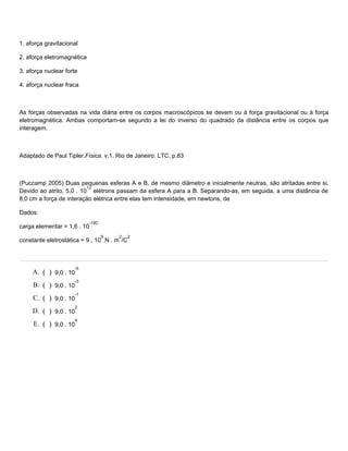 1. aforça gravitacional
2. aforça eletromagnética
3. aforça nuclear forte
4. aforça nuclear fraca
As forças observadas na vida diária entre os corpos macroscópicos se devem ou à força gravitacional ou à força
eletromagnética. Ambas comportam-se segundo a lei do inverso do quadrado da distância entre os corpos que
interagem.
Adaptado de Paul Tipler.Física. v.1. Rio de Janeiro: LTC. p.83
(Puccamp 2005) Duas pequenas esferas A e B, de mesmo diâmetro e inicialmente neutras, são atritadas entre si.
Devido ao atrito, 5,0 . 10
12
elétrons passam da esfera A para a B. Separando-as, em seguida, a uma distância de
8,0 cm a força de interação elétrica entre elas tem intensidade, em newtons, de
Dados:
carga elementar = 1,6 . 10
-19C
constante eletrostática = 9 . 10
9
N . m
2
/C
2
A. ( ) 9,0 . 10
-5
B. ( ) 9,0 . 10
-3
C. ( ) 9,0 . 10
-1
D. ( ) 9,0 . 10
2
E. ( ) 9,0 . 10
4
 
