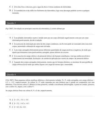 Questão 3
(Fgv 2007) Em relação aos principais conceitos da eletrostática, é correto afirmar que
Questão 4
(Ufrs 2007) Duas pequenas esferas metálicas idênticas e eletricamente isoladas, X e Y, estão carregadas com cargas elétricas +
4 C e - 8 C, respectivamente. As esferas X e Y estão separadas por uma distância que é grande em comparação com seus
diâmetros. Uma terceira esfera Z, idêntica às duas primeiras, isolada e inicialmente descarregada, é posta em contato, primeiro,
com a esfera X e, depois, com a esfera Y.
As cargas elétricas finais nas esferas X, Y e Z são, respectivamente,
C. ( ) Em dias frios e chuvosos, pois a água da chuva é ótima condutora de eletricidade.
D. ( ) A umidade do ar não influi nos fenômenos da eletrostática, logo essas descargas poderão ocorrer a qualquer
momento.
A. ( ) um pêndulo eletrostático neutro é atraído tanto por um corpo eletrizado negativamente como por um corpo
eletrizado positivamente, devido à indução.
B. ( ) no processo de eletrização por atrito de dois corpos condutores, um fio terra pode ser conectado entre esses dois
corpos, permitindo a obtenção de cargas mais elevadas.
C. ( ) um corpo carregado eletricamente possui diferentes quantidades de cargas positivas e negativas, de modo que,
aquele que nomeamos como positivamente carregado, possui elétrons em excesso.
D. ( ) os conceitos de campo elétrico e de potencial elétrico são bastante semelhantes, visto que ambos envolvem o
conhecimento da intensidade, da direção e do sentido de aplicação dos vetores de campo e de potencial elétrico.
E. ( ) quando dois corpos carregados eletricamente, mesmo que de formatos distintos, se encostam, há uma partilha de
cargas elétricas de tal modo que ambos fiquem com cargas de mesmo tipo e intensidade.
A. ( ) + 2 C, - 3 C e - 3 C.
B. ( ) + 2 C, + 4 C e - 4 C.
C. ( ) + 4 C, 0 e - 8 C.
 