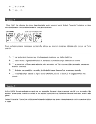 Questão 5
(Ufpel 2000) Na mitologia dos povos da antiguidade, assim como no humor de Luís Fernando Veríssimo, os raios
são apresentados como manifestações da irritação dos deuses.
Seus conhecimentos de eletricidade permitem-lhe afirmar que ocorrem descargas elétricas entre nuvens e a Terra
quando
Questão 6
(Ufmg 2003) Aproximando-se um pente de um pedacinho de papel, observa-se que não há força entre eles. No
entanto, ao se passar o pente no cabelo, e em seguida, aproximá-lo do pedacinho de papel, este será atraído pelo
pente.
Sejam F(pente) e F(papel) os módulos das forças eletrostáticas que atuam, respectivamente, sobre o pente e sobre
o papel.
D. ( ) 0, - 2 C e - 2 C.
E. ( ) 0, 0 e - 4 C.
A. ( ) o ar se torna condutor porque foi ultrapassado o valor de sua rigidez dielétrica.
B. ( ) cresce muito a rigidez dielétrica do ar, devido ao acumulo de cargas elétricas nas nuvens.
C. ( ) se torna nula a diferença de potencial entre as nuvens e a Terra porque estão carregadas com cargas
de sinais contrários.
D. ( ) diminui o campo elétrico na região, devido à eletrização da superfície terrestre por indução.
E. ( ) o valor do campo elétrico na região oscila fortemente, devido ao acúmulo de cargas elétricas nas
nuvens.
 