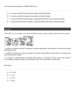 Com base nessas informações, é CORRETO afirmar que
Questão 7
(Pucsp 2001) Leia com atenção a tira do gato Garfield mostrada a seguir e analise as afirmativas que se seguem.
I - Garfield, ao esfregar suas patas no carpete de lã, adquire carga elétrica. Esse processo é conhecido como sendo
eletrização por atrito.
II - Garfield, ao esfregar suas patas no carpete de lã, adquire carga elétrica. Esse processo é conhecido como
sendo eletrização por indução.
III - O estalo e a eventual faísca que Garfield pode provocar, ao encostar em outros corpos, são devidos à
movimentação da carga acumulada no corpo do gato, que flui de seu corpo para os outros corpos.
Estão certas
A. ( ) o pente e o papel têm cargas de sinais opostos e F(pente)=F(papel).
B. ( ) o pente e o papel têm cargas de sinais opostos e F(pente)>F(papel).
C. ( ) o pente está eletricamente carregado, o papel está eletricamente neutro e F(pente)=F(papel).
D. ( ) o pente está eletricamente carregado, o papel está eletricamente neutro e F(pente)>F(papel).
A. ( ) I, II e III.
B. ( ) I e II.
C. ( ) I e III.
D. ( ) II e III.
 
