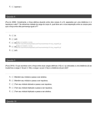 Questão 8
(Puc-rio 2006) Inicialmente, a força elétrica atuando entre dois corpos A e B, separados por uma distância d, é
repulsiva e vale F. Se retirarmos metade da carga do corpo A, qual deve ser a nova separação entre os corpos para
que a força entre eles permaneça igual a F?
Questão 9
(Pucrj 2010) O que acontece com a força entre duas cargas elétricas (+Q) e (–q) colocadas a uma distância (d) se
mudarmos a carga (+ Q) por (+ 4Q), a carga (–q) por (+3q) e a distância (d) por (2d)?
Questão 10
E. ( ) apenas I.
A. ( ) d.
B. ( ) d/2.
C. ( ) d/Image not readable or empty
file:///C:/Users/Ricardo/AppData/Local/Temp/msohtmlclip1/01/clip_image002.gif
.
D. ( ) d/
Image not readable or empty
file:///C:/Users/Ricardo/AppData/Local/Temp/msohtmlclip1/01/clip_image002.gif.
E. ( ) d/3.
A. ( ) Mantém seu módulo e passa a ser atrativa.
B. ( ) Mantém seu módulo e passa a ser repulsiva.
C. ( ) Tem seu módulo dobrado e passa a ser repulsiva.
D. ( ) Tem seu módulo triplicado e passa a ser repulsiva.
E. ( ) Tem seu módulo triplicado e passa a ser atrativa.
 