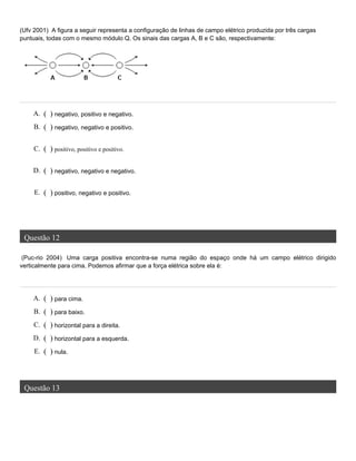 (Ufv 2001) A figura a seguir representa a configuração de linhas de campo elétrico produzida por três cargas
puntuais, todas com o mesmo módulo Q. Os sinais das cargas A, B e C são, respectivamente:
Questão 12
(Puc-rio 2004) Uma carga positiva encontra-se numa região do espaço onde há um campo elétrico dirigido
verticalmente para cima. Podemos afirmar que a força elétrica sobre ela é:
Questão 13
A. ( ) negativo, positivo e negativo.
B. ( ) negativo, negativo e positivo.
C. ( ) positivo, positivo e positivo.
D. ( ) negativo, negativo e negativo.
E. ( ) positivo, negativo e positivo.
A. ( ) para cima.
B. ( ) para baixo.
C. ( ) horizontal para a direita.
D. ( ) horizontal para a esquerda.
E. ( ) nula.
 