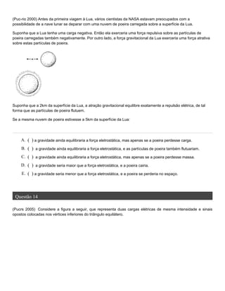 (Puc-rio 2000) Antes da primeira viagem à Lua, vários cientistas da NASA estavam preocupados com a
possibilidade de a nave lunar se deparar com uma nuvem de poeira carregada sobre a superfície da Lua.
Suponha que a Lua tenha uma carga negativa. Então ela exerceria uma força repulsiva sobre as partículas de
poeira carregadas também negativamente. Por outro lado, a força gravitacional da Lua exerceria uma força atrativa
sobre estas partículas de poeira.
Suponha que a 2km da superfície da Lua, a atração gravitacional equilibre exatamente a repulsão elétrica, de tal
forma que as partículas de poeira flutuem.
Se a mesma nuvem de poeira estivesse a 5km da superfície da Lua:
Questão 14
(Pucrs 2005) Considere a figura a seguir, que representa duas cargas elétricas de mesma intensidade e sinais
opostos colocadas nos vértices inferiores do triângulo equilátero.
A. ( ) a gravidade ainda equilibraria a força eletrostática, mas apenas se a poeira perdesse carga.
B. ( ) a gravidade ainda equilibraria a força eletrostática, e as partículas de poeira também flutuariam.
C. ( ) a gravidade ainda equilibraria a força eletrostática, mas apenas se a poeira perdesse massa.
D. ( ) a gravidade seria maior que a força eletrostática, e a poeira cairia.
E. ( ) a gravidade seria menor que a força eletrostática, e a poeira se perderia no espaço.
 