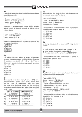 ADMINISTRADOR(A) JÚNIOR 10
49
Pretende-se reservar lugares no salão de uma lanchonete
onde há exatamente:
• 5 mesas pequenas (4 lugares);
• 2 mesas médias (6 lugares); e
• 1 mesa grande (8 lugares).
Entretanto, o estabelecimento nunca reserva lugares,
apenas mesas. As reservas são feitas de acordo com os
valores abaixo.
• mesa pequena: R$ 10,00;
• mesa media: R$ 13,00 e
• mesa grande: R$ 15,00.
Para que uma reserva possa acomodar 32 pessoas, se-
rão gastos, no mínimo
(A) R$ 68,00
(B) R$ 71,00
(C) R$ 76,00
(D) R$ 78,00
(E) R$ 81,00
50
Um produto com preço à vista de R$ 442,00 é vendido
em duas prestações iguais, em 30 e 90 dias. Se a taxa
de juros composta cobrada pelo vendedor é de 10% a.m.,
determine o valor, em reais, de cada prestação (considere
o ano comercial).
(A) 222,20
(B) 242,22
(C) 266,20
(D) 288,20
(E) 300,20
51
Considerando-se as taxas de 0,1% a.m. e 0,5% a.m.,
respectivamente, quanto deve Pedro aplicar hoje
em um fundo de investimento para que obte-
nha uma renda perpétua mensal de R$ 20.000,00,
atualizados monetariamente, em reais, começando den-
tro de 1 mês?
52
Verificaram-se, nas demonstrações financeiras de uma
empresa, as seguintes informações:
Caixa = R$ 2.500,00
Contas a receber = R$ 10.000,00
Contas a pagar = R$ 4.000,00
Estoques = R$ 4.500,00
Considerando-se os valores acima, o capital de giro líquido
dessa empresa seria, em reais, de
(A) 6.000,00
(B) 8.500,00
(C) 10.500,00
(D) 13.000,00
(E) 16.500,00
53
Uma empresa apresenta as seguintes informações rele-
vantes:
P: Preço de venda médio por unidade, igual a R$ 4,50;
V: Custo variável por unidade, igual a R$ 2,50;
F: Custos operacionais fixos, no valor de R$ 30.000,00.
Considerando-se os dados apresentados, o ponto de
equilíbrio, em unidades, é de
(A) 6.000
(B) 9.000
(C) 15.000
(D) 16.000
(E) 18.000
54
As informações abaixo foram extraídas das demonstra-
ções financeiras de uma empresa.
Caixa = R$ 2.500,00
Contas a receber = R$ 10.000,00
Contas a pagar = R$ 6.000,00
Custo do capital investido = R$ 20.000,00
Depreciação = R$ 5.000,00 por período
Estoques = R$ 2.500,00
Lucro operacional líquido = R$ 100.000,00
Lucro bruto = R$ 120.000,00
Considerando-se os valores acima, o Valor Econômico
Agregado (EVA), em reais, foi de
(A) 80.000,00
(B) 91.000,00
(C) 97.500,00
(D) 100.000,00
(E) 121.000,00
Taxa de 0,1% a.m. Taxa de 0,5% a.m.
(A) 12.000.000,00 4.000.000,00
(B) 18.000.000,00 4.000.000,00
(C) 20.000.000,00 2.400.000,00
(D) 20.000.000,00 4.000.000,00
(E) 24.000.000,00 2.800.000,00
 
