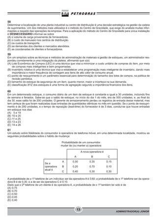 ADMINISTRADOR(A) JÚNIOR
13
58
Determinar a localização de uma planta industrial ou centro de distribuição é uma decisão estratégica na gestão da cadeia
de suprimentos. Um dos métodos mais utilizados é o método do Centro de Gravidade, que exige do analista muitas infor-
mações a respeito das operações da empresa. Para a aplicação do método do Centro de Gravidade para única instalação
é DESNECESSÁRIO informar-se sobre
(A) o volume de carga proveniente de fornecedores.
(B) o custo de manuseio nos centros de distribuição.
(C) os custos de transporte.
(D) as demandas dos clientes e mercados atendidos.
(E) as coordenadas de clientes e fornecedores.
59
Em um simpósio sobre as técnicas e métodos de administração de materiais e gestão de estoques, um administrador res-
pondeu corretamente a uma indagação da plateia, afirmando que o(a)
(A) Lote Econômico de Compra (LEC) é uma técnica que visa a minimizar o custo unitário de compras do item, por meio
de compras mais inteligentes e bem programadas.
(B) inventário rotativo é uma técnica que visa a estabelecer uma programação mais inteligente de inventário, dando mais
importância e maior frequência de contagem aos itens de alto valor de consumo anual.
(C) ponto de ressuprimento é um parâmetro essencial para determinação do tamanho dos lotes de compra, na política de
revisão periódica.
(D) tamanho do estoque de segurança de um item, quanto menor, maior a incerteza na sua demanda.
(E) classificação XYZ dos estoques é uma forma de agregação segundo a importância financeira dos itens.
60
Em um determinado estoque, o consumo diário de um item de estoque é constante e igual a 30 unidades, incluindo fins
de semana e feriados. Sabe-se que o saldo de estoque, no início do dia 1 do mês, era de 500 unidades, e, ao final do
dia 30, esse saldo foi de 200 unidades. O gerente de armazenamento perdeu os registros de entrada desse material, mas
tem certeza de que foram realizadas duas entradas de quantidades idênticas no mês em questão. Se o ponto de ressupri-
mento é de 200 unidades, e o tempo de reposição (lead-time) do fornecedor é de 3 dias, conclui-se que houve entradas
em estoque nos dias
(A) 5 e 19
(B) 10 e 20
(C) 11 e 25
(D) 13 e 23
(E) 14 e 26
61
Um estudo sobre fidelidade do consumidor à operadora de telefonia móvel, em uma determinada localidade, mostrou as
seguintes probabilidades sobre o hábito de mudança:
A probabilidade de o 1o
telefone de um indivíduo ser da operadora A é 0,60; a probabilidade de o 1o
telefone ser da opera-
dora B é de 0,30; e a de ser da operadora C é 0,10.
Dado que o 2o
telefone de um cliente é da operadora A, a probabilidade de o 1o
também ter sido é de
(A) 0,75
(B) 0,70
(C) 0,50
(D) 0,45
(E) 0,40
Probabilidade de um consumidor
mudar de (ou manter a) operadora
A nova operadora é
A B C
Se a
operadora
atual é
A 0,50 0,35 0,15
B 0,20 0,70 0,10
C 0,40 0,30 0,30
 