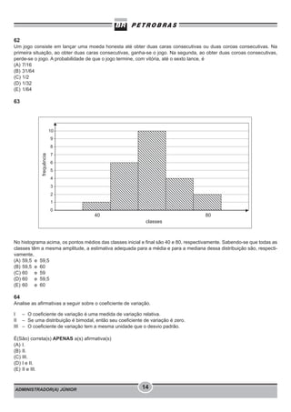 ADMINISTRADOR(A) JÚNIOR 14
62
Um jogo consiste em lançar uma moeda honesta até obter duas caras consecutivas ou duas coroas consecutivas. Na
primeira situação, ao obter duas caras consecutivas, ganha-se o jogo. Na segunda, ao obter duas coroas consecutivas,
perde-se o jogo. A probabilidade de que o jogo termine, com vitória, até o sexto lance, é
(A) 7/16
(B) 31/64
(C) 1/2
(D) 1/32
(E) 1/64
63
No histograma acima, os pontos médios das classes inicial e final são 40 e 80, respectivamente. Sabendo-se que todas as
classes têm a mesma amplitude, a estimativa adequada para a média e para a mediana dessa distribuição são, respecti-
vamente,
(A) 59,5 e 59,5
(B) 59,5 e 60
(C) 60 e 59
(D) 60 e 59,5
(E) 60 e 60
64
Analise as afirmativas a seguir sobre o coeficiente de variação.
I – O coeficiente de variação é uma medida de variação relativa.
II – Se uma distribuição é bimodal, então seu coeficiente de variação é zero.
III – O coeficiente de variação tem a mesma unidade que o desvio padrão.
É(São) correta(s) APENAS a(s) afirmativa(s)
(A) I.
(B) II.
(C) III.
(D) I e II.
(E) II e III.
 