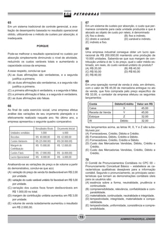 ADMINISTRADOR(A) JÚNIOR
15
65
Em um sistema tradicional de controle gerencial, a ava-
liação de desempenho baseada no resultado operacional
obtido, utilizando-se o método de custeio por absorção, é
inadequada.
PORQUE
Pode-se melhorar o resultado operacional no custeio por
absorção simplesmente diminuindo o nível de atividade,
reduzindo os custos variáveis totais e aumentando a
capacidade ociosa da empresa.
A esse respeito, conclui-se que
(A) as duas afirmações são verdadeiras, e a segunda
justifica a primeira.
(B) as duas afirmações são verdadeiras, e a segunda não
justifica a primeira.
(C) a primeira afirmação é verdadeira, e a segunda é falsa.
(D) a primeira afirmação é falsa, e a segunda é verdadeira.
(E) as duas afirmações são falsas.
66
Ao final de cada exercício social, uma empresa efetua
análise das variações de seu orçamento planejado e o
efetivamente realizado naquele ano. No último ano, a
empresa apresentou o seguinte quadro comparativo:
Analisando-se as variações de preço e de volume a partir
do demonstrativo, conclui-se que a(o)
(A) variação do preço de venda foi desfavorável em R$ 2,00
por unidade.
(B) variação do custo variável unitário foi favorável em R$ 5,00
por unidade.
(C) variação dos custos fixos foram desfavoráveis em
R$ 1.000,00 no total.
(D) margem de contribuição unitária aumentou em R$ 3,00
por unidade.
(E) volume de venda isoladamente aumentou o resultado
em R$ 2.000,00.
Resultados Reais Orçamento Inicial
Unidades vendidas 5.000 6.000
Receitas R$ 40.000,00 R$ 42.000,00
Custos Variáveis R$ (25.000,00) R$ (30.000,00)
Margem de
Contribuição
R$ 15.000,00 R$ 12.000,00
Custos Fixos R$ (7.000,00) R$ (6.000,00)
Lucro Operacional R$ 8.000,00 R$ 6.000,00
67
Em um sistema de custeio por absorção, o custo que per-
manece constante para cada unidade produzida e que é
alocado ao objeto de custo por rateio, é denominado
(A) fixo e direto. (B) fixo e indireto.
(C) direto e variável. (D) variável e indireto.
(E) indireto e fixo.
68
Uma empresa industrial consegue obter um lucro ope-
racional de R$ 200.000,00 mantendo uma produção de
10.000 unidades. Sabendo-se que sua margem de con-
tribuição unitária é de ¼ do preço, qual o valor médio es-
timado, em reais, do custo variável unitário do produto?
(A) R$ 20,00 (B) R$ 40,00
(C) R$ 50,00 (D) R$ 60,00
(E) R$ 80,00
69
Em uma operação normal de venda à vista, em dinheiro,
com o valor de R$ 45,00 de mercadoria entregue no ato
da venda, que fora comprada pelo preço específico de
R$ 32,00, o contador da empresa efetuou os seguintes
lançamentos:
Nos lançamentos acima, as letras W, X, Y e Z são subs-
tituíveis por:
(A) Fornecedores, Crédito, Débito e Crédito.
(B) Fornecedores, Débito, Crédito e Débito.
(C) Fornecedores, Crédito, Crédito e Débito.
(D) Custo das Mercadorias Vendidas, Débito, Crédito e
Crédito.
(E) Custo das Mercadorias Vendidas, Crédito, Débito e
Crédito.
70
O Comitê de Pronunciamentos Contábeis no CPC 00 –
Pronunciamento Conceitual Básico – estabelece as ca-
racterísticas qualitativas desejáveis para a informação
contábil. Segundo o pronunciamento, as principais carac-
terísticas que tornam as demonstrações contábeis úteis
para os usuários são:
(A) essência sobre a forma, neutralidade, prudência e
continuidade.
(B) compreensibilidade, relevância, confiabilidade e com-
parabilidade.
(C) materialidade, continuidade, neutralidade e integridade.
(D) tempestividade, integridade, materialidade e compa-
rabilidade.
(E) tempestividade, uniformidade, consistência e compre-
ensibilidade.
Conta Débito/Crédito Valor em R$
Caixa X 45,00
Receita de Venda Y 45,00
Estoque Z 32,00
W Débito 32,00
 