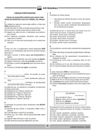 ADMINISTRADOR(A) JÚNIOR
3
LÍNGUA PORTUGUESA
TODAS AS QUESTÕES SERÃO AVALIADAS COM
BASE NO REGISTRO CULTO E FORMAL DA LÍNGUA.
1
Em relação às regras de acentuação gráfica, a frase que
NÃO apresenta erro é:
(A) Ele não pode vir ontem à reunião porque fraturou o pé.
(B) Encontrei a moeda caida perto do sofá da sala.
(C) Alguém viu, além de mim, o helicóptero que sobrevo-
ava o local?
(D) Em péssimas condições climaticas você resolveu
viajar para o exterior.
(E) Aqui so eu é que estou preocupado com a saúde das
crianças.
2
A frase em que o complemento verbal destacado NÃO
admite a sua substituição pelo pronome pessoal oblíquo
átono lhe é:
(A) Após o acordo, o diretor pagou aos funcionários o
salário.
(B) Ele continuava desolado, pois não assistiu ao debate.
(C) Alguém informará o valor ao vencedor do prêmio.
(D) Entregou o parecer ao gerente para que fosse reava-
liado.
(E) Contaria a verdade ao rapaz, se pudesse.
3
I – __________________ ontem, na reunião, as ques-
tões sobre ética e moral.
II – ___________________ muito, atualmente, sobre po-
lítica.
III – ___________________ considerar as ponderações
que ela tem feito sobre o assunto.
As palavras que, na sequência, completam corretamente
as frases acima são:
(A) Debateram-se / Fala-se / Devem-se
(B) Debateu-se / Fala-se / Devem-se
(C) Debateu-se / Falam-se / Deve-se
(D) Debateram-se / Fala-se / Deve-se
(E) Debateu-se / Fala-se / Deve-se
4
A colocação do pronome átono destacado está INCOR-
RETA em:
(A) Quando se tem dúvida, é necessário refletir mais a
respeito.
(B) Tudo se disse e nada ficou acordado.
(C) Disse que, por vezes, temos equivocado-nos nesse
assunto.
(D) Alguém nos informará o valor do prêmio.
(E) Não devemos preocupar-nos tanto com ela.
5
Considere as frases abaixo.
I – Há amigos de infância de quem nunca nos esque-
cemos.
II – Deviam existir muitos funcionários desprepara-
dos; por isso, talvez, existissem discordâncias en-
tre os elementos do grupo.
Substituindo-se em I o verbo haver por existir e em II o
verbo existir por haver, a sequência correta é
(A) existem, devia haver, houvesse.
(B) existe, devia haver, houvessem.
(C) existe, devia haver, houvesse.
(D) existem, deviam haver, houvesse.
(E) existe, deviam haver, houvessem.
6
A concordância nominal está corretamente estabelecida
em:
(A) Perdi muito tempo comprando aquelas blusas verde-gar-
rafas.
(B) As milhares de fãs aguardavam ansiosamente a
chegada do artista.
(C) Comenta-se como certo a presença dele no con-
gresso.
(D) As mulheres, por si só, são indecisas nas escolhas.
(E) Um assunto desses não deve ser discutido em público.
7
O verbo destacado NÃO é impessoal em:
(A) Fazia dias que aguardava a sua transferência para o
setor de finanças.
(B) Espero que não haja empecilhos à minha promoção.
(C) Fez muito frio no dia da inauguração da nova filial.
(D) Já passava das quatro horas quando ela chegou.
(E) Embora houvesse acertado a hora, ele chegou atra-
sado.
8
Sob Medida
Chico Buarque
Se você crê em Deus
Erga as mãos para os céus e agradeça
Quando me cobiçou
Sem querer acertou na cabeça
No fragmento acima, passando as formas verbais desta-
cadas para a segunda pessoa do singular, a sequência
correta é
(A) crês, ergues, agradecei, cobiçais, acertais.
(B) crês, ergue, agradece, cobiçaste, acertaste.
(C) credes, ergueis, agradeceis, cobiçaste, acertaste.
(D) credes, ergas, agradeças, cobiçais, acertais.
(E) creis, ergues, agradeces, cobiçaste, acertaste.
 