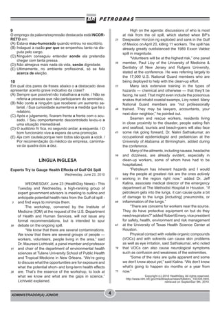 ADMINISTRADOR(A) JÚNIOR 4
9
O emprego da palavra/expressão destacada está INCOR-
RETO em:
(A) Estava mau-humorado quando entrou no escritório.
(B) Indaguei a razão por que se empenhou tanto na dis-
puta pelo cargo.
(C) Ninguém conseguiu entender aonde ela pretendia
chegar com tanta pressa.
(D) Não almejava mais nada da vida, senão dignidade.
(E) Ultimamente, no ambiente profissional, só se fala
acerca de eleição.
10
Em qual dos pares de frases abaixo o a destacado deve
apresentar acento grave indicativo da crase?
(A) Sempre que possível não trabalhava a noite. / Não se
referia a pessoas que não participaram do seminário.
(B) Não conte a ninguém que receberei um aumento sa-
larial. / Sua curiosidade aumentava a medida que lia o
relatório.
(C) Após o julgamento, ficaram frente a frente com o acu-
sado. / Seu comportamento descontrolado levou-o a
uma situação irremediável.
(D) O auditório IV fica, no segundo andar, a esquerda. / O
bom funcionário vive a espera de uma promoção.
(E) Aja com cautela porque nem todos são iguais a você. /
Por recomendação do médico da empresa, caminha-
va da quadra dois a dez.
LÍNGUA INGLESA
Experts Try to Gauge Health Effects of Gulf Oil Spill
Wednesday, June 23, 2010
WEDNESDAY, June 23 (HealthDay News) - This
Tuesday and Wednesday, a high-ranking group of
expert government advisors is meeting to outline and
anticipate potential health risks from the Gulf oil spill -
and find ways to minimize them.
The workshop, convened by the Institute of
Medicine (IOM) at the request of the U.S. Department
of Health and Human Services, will not issue any
formal recommendations, but is intended to spur
debate on the ongoing spill.
“We know that there are several contaminations.
We know that there are several groups of people —
workers, volunteers, people living in the area,” said
Dr. Maureen Lichtveld, a panel member and professor
and chair of the department of environmental health
sciences at Tulane University School of Public Health
and Tropical Medicine in New Orleans. “We’re going
to discuss what the opportunities are for exposure and
what the potential short- and long-term health effects
are. That’s the essence of the workshop, to look at
what we know and what are the gaps in science,”
Lichtveld explained.
High on the agenda: discussions of who is most
at risk from the oil spill, which started when BP’s
Deepwater Horizon rig exploded and sank in the Gulf
of Mexico on April 20, killing 11 workers. The spill has
already greatly outdistanced the 1989 Exxon Valdez
spill in magnitude.
“Volunteers will be at the highest risk,” one panel
member, Paul Lioy of the University of Medicine &
Dentistry of New Jersey and Rutgers University,
stated at the conference. He was referring largely to
the 17,000 U.S. National Guard members who are
being deployed to help with the clean-up effort.
Many lack extensive training in the types of
hazards — chemical and otherwise — that they’ll be
facing, he said. That might even include the poisonous
snakes that inhabit coastal swamps, Lioy noted. Many
National Guard members are “not professionally
trained. They may be lawyers, accountants, your
next-door neighbor,” he pointed out.
Seamen and rescue workers, residents living
in close proximity to the disaster, people eating fish
and seafood, tourists and beach-goers will also face
some risk going forward, Dr. Nalini Sathiakumar, an
occupational epidemiologist and pediatrician at the
University of Alabama at Birmingham, added during
the conference.
Many of the ailments, including nausea, headache
and dizziness, are already evident, especially in
clean-up workers, some of whom have had to be
hospitalized.
“Petroleum has inherent hazards and I would
say the people at greatest risk are the ones actively
working in the region right now,” added Dr. Jeff
Kalina, associate medical director of the emergency
department at The Methodist Hospital in Houston. “If
petroleum gets into the lungs, it can cause quite a bit
of damage to the lungs [including] pneumonitis, or
inflammation of the lungs.”
“There are concerns for workers near the source.
They do have protective equipment on but do they
need respirators?” added Robert Emery, vice president
for safety, health, environment and risk management
at the University of Texas Health Science Center at
Houston.
Physical contact with volatile organic compounds
(VOCs) and with solvents can cause skin problems
as well as eye irritation, said Sathiakumar, who noted
that VOCs can also cause neurological symptoms
such as confusion and weakness of the extremities.
“Some of the risks are quite apparent and some
we don’t know about yet,” said Kalina. “We don’t know
what’s going to happen six months or a year from
now.”
Copyright (c) 2010 HealthDay. All rights reserved.
http://www.nlm.nih.gov/medlineplus/news/fullstory_100305.html,
retrieved on September 9th, 2010.
5
10
15
20
25
30
35
40
45
50
55
60
65
70
75
 