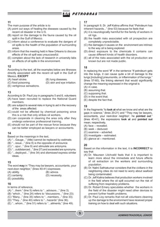 ADMINISTRADOR(A) JÚNIOR
5
11
The main purpose of the article is to
(A) point out ways of healing the diseases caused by the
recent oil disaster in the U.S.
(B) report on the damage to the fauna caused by the oil
spill in the Gulf of Mexico.
(C) inform about a conference to evaluate the dangers of
oil spills to the health of the population of surrounding
areas.
(D) inform that the meeting held in New Orleans to discuss
effects of the oil spill was unsuccessful.
(E) complain about the lack of research in university labs
on effects of oil spills in the environment.
12
According to the text, all the examples below are illnesses
directly associated with the recent oil spill in the Gulf of
Mexico, EXCEPT
(A) heart stroke. (B) lung diseases.
(C) food poisoning. (D) skin and eye irritation.
(E) vertiginous sensations.
13
According to Dr. Paul Lioy in paragraphs 5 and 6, volunteers
(A) have been recruited to replace the National Guard
members.
(B) are subject to several risks in trying to aid in the recovery
of the areas affected.
(C) could not be affected by chemical poisoning since
this is a risk that only strikes oil workers.
(D) can cooperate in cleaning the area only after they
undergo extensive professional training.
(E) should not be part of the rescue force because they
can be better employed as lawyers or accountants.
14
Based on the meanings in the text,
(A) “...Gauge...” (title) cannot be replaced by estimate.
(B) “...issue...” (line 8) is the opposite of announce.
(C) “...spur...” (line 9) and stimulate are antonyms.
(D) “...outdistanced...” (line 27) and exceeded are synonyms.
(E) “...deployed...” (line 34) and dismissed express similar
ideas.
15
The word may in “They may be lawyers, accountants, your
next-door neighbor,” (lines 40-41) expresses
(A) ability. (B) advice.
(C) certainty. (D) necessity.
(E) possibility.
16
In terms of reference,
(A) “...them.” (line 5) refers to “...advisors...” (line 3).
(B) “which...” (line 24) refers to “discussions...” (line 23).
(C) “Many...” (line 35) refers to “...members...” (line 33).
(D) “They...” (line 40) refers to “...hazards” (line 36).
(E) “...whom...” (line 51) refers to “...ailments,” (line 49).
17
In paragraph 9, Dr. Jeff Kalina affirms that “Petroleum has
inherent hazards...” (line 53) because he feels that
(A) it is neurologically harmful for the family of workers in
oil rigs.
(B) the health risks associated with oil prospection are
completely unpredictable.
(C) the damages it causes on the environment are intrinsic
to the way oil is being explored.
(D) direct exposure to the chemicals it contains can
cause different kinds of health disorders.
(E) all of the risks associated with the oil production are
known but are not made public.
18
In replacing the word “if” in the sentence “If petroleum gets
into the lungs, it can cause quite a bit of damage to the
lungs [including] pneumonitis, or inflammation of the lungs.”
(lines 57-60), the linking element that would significantly
change the meaning expressed in the original is
(A) in case.
(B) assuming that.
(C) supposing that.
(D) in the event that.
(E) despite the fact that.
19
In the fragments “to look at what we know and what are the
gaps in science,” (lines 20-21) and “‘They may be lawyers,
accountants, your next-door neighbor’, he pointed out.”
(lines 40-41), the expressions look at and pointed out
mean, respectively,
(A) face – revealed.
(B) seek – deduced.
(C) examine – adverted.
(D) investigate – estimated.
(E) glance at – mentioned.
20
Based on the information in the text, it is INCORRECT to
say that
(A) Dr. Maureen Litchveld feels that it is important to
learn more about the immediate and future effects
of oil extraction on the workers and surrounding
population.
(B) Dr. Nalini Sathiakumar considers that the civilians in the
neighboring cities do not need to worry about seafood
being contaminated.
(C) Dr. Jeff Kalina believes that production workers involved
in the field where the oil spill occurred run the risk of
suffering from respiratory problems.
(D) Dr. Robert Emery speculates whether the workers in
the field of the disaster might need other devices to
prevent further health problems.
(E) Dr. Paul Lioy remarks that not all volunteers cleaning
up the damage to the environment have received proper
training on how to deal with such situations.
 