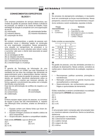 ADMINISTRADOR(A) JÚNIOR 6
CONHECIMENTOS ESPECÍFICOS
BLOCO 1
21
Uma empresa prestadora de serviços desenvolveu seu
modelo de gestão de pessoas dando ênfase à eficiência
da produção, ao método e às rotinas de trabalho. Essa
estratégia de atuação é compatível com uma organização
da era da
(A) informação. (B) administração familiar.
(C) indústria clássica. (D) indústria neoclássica.
(E) corporação de ofício.
22
No contexto contemporâneo, a gestão de pessoas vem
assumindo novos e diferentes papéis na construção
de uma organização competitiva. Nessa perspectiva,
uma atuação na reengenharia de processos e no
desenvolvimento de novas soluções para reduzir custos
e aumentar valor para o cliente está associada ao papel
de administrar
(A) as estratégias de RH.
(B) as relações industriais.
(C) as contribuições dos funcionários.
(D) a infraestrutura da empresa.
(E) a transformação e a mudança.
23
O gerente de Tecnologia da Informação de uma
empresa percebeu um conflito que está impactando os
resultados de sua área nas entregas das demandas de
desenvolvimento junto a determinados clientes internos.
Após consultar a equipe de gestão de pessoas, o gerente
decidiu ser assertivo, discutindo abertamente sobre os
problemas, erros e acertos que merecem atenção, de
forma a garantir o envolvimento das partes com a solução
identificada conjuntamente.
Esse tipo de administração de conflitos diz respeito a um
estilo de
(A) confrontação. (B) cooptação.
(C) compromisso. (D) acomodação.
(E) colaboração.
24
Embora equipes sejam grupos de pessoas, os conceitos
de equipe e grupo não são intercambiáveis. A respeito
das diferenças entre conceitos, analise as afirmativas a
seguir.
I - Equipes contam com líderes fortes que foram de-
signados para a função.
II - Equipes entregam produtos do trabalho coletivo de
seus componentes.
III - Grupos discutem, decidem e compartilham trabalho.
Está correto APENAS o que se afirma em
(A) I. (B) II.
(C) III. (D) I e II.
(E) I e III.
25
No processo de planejamento estratégico, é necessário
levar em consideração as forças macroambientais. Nessa
perspectiva, associe as forças macroambientais à esquer-
da às variáveis a serem analisadas, expostas à direita.
Estão corretas as associações:
26
Na gestão de pessoas, uma das atividades previstas é a
avaliação de desempenho. Nesse contexto, considere as
razões para o desenvolvimento da avaliação, expostas a
seguir.
I - Recompensas: justificar aumentos, promoções e
transferências.
II - Retroação: proporcionar ao gerente insumos para
aconselhamento e orientação.
III - Desenvolvimento: dar conhecimento sobre pontos
frágeis e oportunidades de treinamento.
É(São) razão(ões) a ser(em) considerada(s) na avaliação
de desempenho APENAS a(s) exposta(s) em
(A) I.
(B) II.
(C) III.
(D) I e II.
(E) I e III.
27
A remuneração total é composta pela remuneração bási-
ca, incentivos salariais e benefícios. Dentre os benefícios,
destaca-se
(A) a participação nos resultados.
(B) o adicional de insalubridade.
(C) o salário mensal.
(D) o seguro de vida.
(E) o bônus.
I II
(A) P, Q, R S, T
(B) P, Q R, S, T
(C) Q, R P, S, T
(D) R, S P, Q, T
(E) S, T P, Q, R
P - Desemprego
Q - Expectativa de vida
R - Diversidade de gênero no trabalho
S - Renda disponível
T - Câmbio e inflação
I - Sociais
II - Econômicas
Forças
macroambientais
Variáveis
 