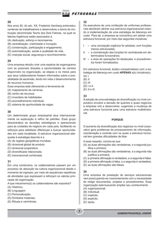 ADMINISTRADOR(A) JÚNIOR
7
28
Nos anos 50, do séc. XX, Frederick Herzberg entrevistou
centenas de trabalhadores e desenvolveu a teoria de mo-
tivação denominada Teoria dos Dois Fatores, na qual os
fatores higiênicos estão associados a
(A) dedicação, esforço e recompensa.
(B) centralização, criatividade e inovação.
(C) conservação, participação e engajamento.
(D) autorrealização, saúde e qualidade de vida.
(E) inserção social, segurança e reconhecimento.
29
Uma empresa decidiu criar uma espécie de organograma
com as possíveis direções e oportunidades de carreira
disponíveis na organização, as etapas e os meios para
que seus colaboradores fossem informados sobre a pos-
sibilidade de ascensão, tendo em vista o desenvolvimento
de recursos humanos.
Essa empresa está oferecendo a ferramenta de
(A) mapeamento de carreiras.
(B) centro de recursos.
(C) inventário de habilidades.
(D) aconselhamento individual.
(E) sistema de oportunidade de vagas.
30
Um determinado grupo empresarial atua internacional-
mente na exploração e refino de petróleo. Esse grupo
descentraliza as decisões estratégicas e operacionais
para as unidades de negócio em cada país, facilitando os
esforços para satisfazer diferenças e buscar oportunida-
des em cada localidade. A estrutura organizacional ade-
quada à estratégia descrita é a
(A) de regiões geográficas mundiais.
(B) divisional global de produto.
(C) divisional cooperativa.
(D) diversificada relacionada.
(E) transnacional combinada.
31
Em uma construtora, os colaboradores passam por um
processo de absorção da cultura organizacional desde o
momento de ingresso, por meio de sequências repetitivas
de atividades que expressam e reforçam os valores prin-
cipais da organização.
A que mecanismo(s) os colaboradores são expostos?
(A) Histórico.
(B) Linguagem.
(C) Personalização.
(D) Símbolos materiais.
(E) Rituais e cerimônias.
32
Os executivos de uma confecção de uniformes profissio-
nais decidiram alinhar sua estrutura organizacional visan-
do à implementação de uma estratégia de liderança em
custo. Para tal, a empresa se concentrou em adotar uma
estrutura funcional, por meio das seguintes iniciativas:
I - uma concepção orgânica foi adotada, com funções
menos estruturadas;
II - a coordenação das funções foi centralizada em de-
terminados funcionários;
III - a área de operações foi destacada, e procedimen-
tos foram formalizados.
Em estrutura funcional, é(são) compatível(eis) com a es-
tratégia de liderança em custo APENAS a(s) iniciativa(s)
(A) I.
(B) II.
(C) III.
(D) I e II.
(E) II e III.
33
A adoção de uma estratégia de diversificação no nível cor-
porativo envolve a decisão de quantos e quais negócios
a empresa virá a desenvolver, sugerindo a mudança de
uma estrutura funcional para uma estrutura multidivisio-
nal.
PORQUE
O aumento da diversificação dos negócios no nível corpo-
rativo gera problemas de processamento de informação,
coordenação e controle com os quais a estrutura funcio-
nal tem grandes dificuldades de lidar.
A esse respeito, conclui-se que
(A) as duas afirmações são verdadeiras, e a segunda jus-
tifica a primeira.
(B) as duas afirmações são verdadeiras, e a segunda não
justifica a primeira.
(C) a primeira afirmação é verdadeira, e a segunda é falsa.
(D) a primeira afirmação é falsa, e a segunda é verdadeira.
(E) as duas afirmações são falsas.
34
Uma empresa de prestação de serviços educacionais
vem preocupando-se crescentemente com a necessidade
de redigir documentos, projetos e procedimentos. Essa
organização está buscando ampliar seu conhecimento
(A) organizacional.
(B) individual.
(C) implícito.
(D) explícito.
(E) tácito.
 