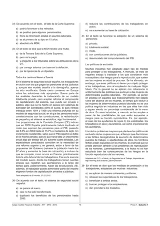 34- De acuerdo con el texto, el fallo de la Corte Suprema:                d) reducirá las contribuciones de los trabajadores en
                                                                             activo.
    a) podría favorecer a los retirados.
                                                                          e) va a aumentar su base de cotización.
    b) es positivo para algunos pensionados.
    c) frena la intromisión estatal en asuntos laborales.              37- En el texto se favorece la adopción de un sistema de
    d) es el primero de su tipo en 15 años.                                pensiones:
    e) absolvió a la MSN.                                                 a) privado.
                                                                          b) totalmente estatal.
35- En el texto se dice que la MSN recibió una multa:
                                                                          c) mixto.
    a) de la Tercera Sala de la Corte Suprema.                            d) con contribuciones de los jubilados.
    b) pero no la pagó.                                                   e) desvinculado del comportamiento del PIB.
    c) y preguntó a los tribunales sobre las atribuciones de la
       DT.                                                                Las políticas de exclusión
    d) por corregir salarios con base en la deﬂación.
                                                                          Muchas industrias han adoptado algún tipo de medida
    e) por la injerencia de un diputado.                                  para proteger a los trabajadores. A menudo, se trata de
                                                                          negarles trabajo o trasladar a los que consideran más
    Todos los caminos llevan a Suecia                                     susceptibles a los riesgos para la reproducción, que suelen
                                                                          ser las mujeres en edad de procrear. Se ha aﬁrmado, sin
    En el sistema de seguridad social español, los trabajadores
                                                                          embargo, que esas políticas no tienen por objeto proteger
    en activo son los que pagan las pensiones de los jubilados
                                                                          a los trabajadores, sino al empleador de cualquier litigio
    y, aunque ese modelo desafía a la demografía, apenas
                                                                          futuro. Por lo general no se aplican con coherencia ni
    ha sido modiﬁcado. Existe cierto consenso en Europa
                                                                          uniformemente las políticas que excluyen a las mujeres de
    sobre las soluciones más apropiadas. Buena parte de
                                                                          determinados puestos laborales. Por ejemplo, se ponen
    los analistas descartan la instauración de un modelo
                                                                          en práctica en aquellos que tradicionalmente han estado
    totalmente privado, pero aceptan reforzar el componente
                                                                          fuera del alcance de las mujeres, al tiempo que excluir a
    de capitalización del sistema, que puede ser privado o
                                                                          las mujeres de determinados puestos laborales no es una
    público, algo que se ha hecho en países con sistemas de
                                                                          política seguida en industrias en las que ellas han sido
    bienestar tan acreditados como el sueco. El país nórdico
                                                                          y siguen siendo un porcentaje considerable de la mano
    introdujo entre 1994 y 1998 una reforma profunda en su
                                                                          de obra. En esas industrias, a menudo se las emplea a
    modelo de seguridad social, en el que las pensiones están
                                                                          pesar de las posibilidades de que estén expuestas a
    correlacionadas con las contribuciones, la redistribución
                                                                          riesgos para su función reproductora. Es, por ejemplo,
    es pequeña y el sistema se estabiliza, algo fundamental.
                                                                          el caso de los ayudantes de rayos X, los esteticistas, los
    Las proyecciones de la Comisión Europea (CE) indican
                                                                          limpiadores en seco y lavanderos, así como el personal de
    que en 2050 España prácticamente habrá duplicado el
                                                                          los quirófanos.
    coste que suponen las pensiones para el PIB, pasando
    del 8,6% en 2004 hasta el 15,7% a mediados de siglo. Un               Uno de los problemas mayores que plantean las políticas de
    incremento insostenible, salvo que el PIB español se doble            exclusión de las mujeres es que, al tiempo que discriminan
    en el mismo periodo, para lo que haría falta un crecimiento           a las fértiles denegándoles la asunción de determinados
    anual algo por debajo del 2% durante cuatro décadas. Los              puestos de trabajo, o apartándolas de ellos, los hombres
    especialistas consultados coinciden en la necesidad de                fértiles están expuestos en los mismos. Es esencial que se
    una reforma urgente y, en general, están a favor de las               preste atención también a los problemas de reproducción
    propuestas del Gobierno (retrasar la jubilación hasta los             de los hombres. Lamentablemente, a la fecha no se han
    67 años y aumentar la base de cotización), e incluso de               estudiado bien las consecuencias de los riesgos en la
    que se compute, como ocurre en Francia, prácticamente                 función reproductora de los varones.
    toda la vida laboral de los trabajadores. Ésa es la esencia           Adaptado de OIT, La Salud y la Seguridad en el Trabajo, disponible en
    del modelo sueco, donde los trabajadores tienen cuentas               http://training.itcilo.it/actrav_cdrom2/es/osh/
    propias que registran sus aportaciones a lo largo del
    tiempo para, posteriormente, hacer las devoluciones. Allí,         38- En el texto se dice que las medidas de protección a los
    además, el trabajador puede administrar parte del importe              trabajadores, adoptadas por muchas industrias:
    eligiendo fondos de capitalización privados o públicos.
                                                                          a) se aplican de manera coherente y uniforme.
    Texto adaptado de El mundo, 07.02.2010
                                                                          b) rebasan las expectativas de los trabajadores.
36- De acuerdo con el texto, el sistema de seguridad social               c) beneﬁcian a ambos sexos.
    español:                                                              d) buscan proteger a los empleadores.
    a) se parece al sueco.                                                e) dan prioridad a los traslados.
    b) casi no ha sido transformado.
    c) duplicará los beneﬁcios de los pensionados hasta
       2050.

Cargo: Auditor-Fiscal do Trabalho - AFT - MTE - 2010              10                                                           Prova 1 - Gabarito 1
 