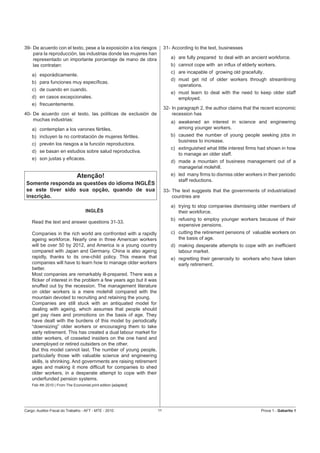 39- De acuerdo con el texto, pese a la exposición a los riesgos         31- According to the text, businesses
    para la reproducción, las industrias donde las mujeres han
    representado un importante porcentaje de mano de obra                  a) are fully prepared to deal with an ancient workforce.
    las contratan:                                                         b) cannot cope with an inﬂux of elderly workers.
                                                                           c) are incapable of growing old gracefully.
    a) esporádicamente.
                                                                           d) must get rid of older workers through streamlining
    b) para funciones muy especíﬁcas.
                                                                              operations.
    c) de cuando en cuando.
                                                                           e) must learn to deal with the need to keep older staff
    d) en casos excepcionales.                                                employed.
    e) frecuentemente.
                                                                        32- In paragraph 2, the author claims that the recent economic
40- De acuerdo con el texto, las políticas de exclusión de                  recession has
    muchas industrias:                                                     a) awakened an interest in science and engineering
    a) contemplan a los varones fértiles.                                     among younger workers.
    b) incluyen la no contratación de mujeres fértiles.                    b) caused the number of young people seeking jobs in
                                                                              business to increase.
    c) prevén los riesgos a la función reproductora.
                                                                           c) extinguished what little interest ﬁrms had shown in how
    d) se basan en estudios sobre salud reproductiva.
                                                                              to manage an older staff.
    e) son justas y eﬁcaces.
                                                                           d) made a mountain of business management out of a
                                                                              managerial molehill.
                              Atenção!                                     e) led many ﬁrms to dismiss older workers in their periodic
                                                                              staff reductions.
 Somente responda as questões do idioma INGLÊS
 se este tiver sido sua opção, quando de sua                            33- The text suggests that the governments of industrialized
 inscrição.                                                                 countries are
                                                                           a) trying to stop companies dismissing older members of
                                   INGLÊS                                     their workforce.
                                                                           b) refusing to employ younger workers because of their
    Read the text and answer questions 31-33.
                                                                              expensive pensions.
    Companies in the rich world are confronted with a rapidly              c) cutting the retirement pensions of valuable workers on
    ageing workforce. Nearly one in three American workers                    the basis of age.
    will be over 50 by 2012, and America is a young country                d) making desperate attempts to cope with an inefﬁcient
    compared with Japan and Germany. China is also ageing                     labour market.
    rapidly, thanks to its one-child policy. This means that               e) regretting their generosity to workers who have taken
    companies will have to learn how to manage older workers                  early retirement.
    better.
    Most companies are remarkably ill-prepared. There was a
    ﬂicker of interest in the problem a few years ago but it was
    snuffed out by the recession. The management literature
    on older workers is a mere molehill compared with the
    mountain devoted to recruiting and retaining the young.
    Companies are still stuck with an antiquated model for
    dealing with ageing, which assumes that people should
    get pay rises and promotions on the basis of age. They
    have dealt with the burdens of this model by periodically
    “downsizing” older workers or encouraging them to take
    early retirement. This has created a dual labour market for
    older workers, of cosseted insiders on the one hand and
    unemployed or retired outsiders on the other.
    But this model cannot last. The number of young people,
    particularly those with valuable science and engineering
    skills, is shrinking. And governments are raising retirement
    ages and making it more difﬁcult for companies to shed
    older workers, in a desperate attempt to cope with their
    underfunded pension systems.
    Feb 4th 2010 | From The Economist print edition [adapted]




Cargo: Auditor-Fiscal do Trabalho - AFT - MTE - 2010               11                                                Prova 1 - Gabarito 1
 