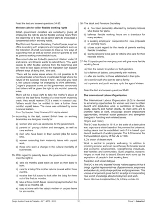 Read the text and answer questions 34-37.                             36- The Work and Pensions Secretary
    Minister calls for wider ﬂexible working rights                          a) a has been personally attacked by company bosses
    British government ministers are considering giving all                     who dislike her plans.
    employees the right to ask for ﬂexible working hours “from               b) believes ﬂexible working hours are a drawback for
    the beginning” of a new job as part of plans to encourage a                 many workers.
    fundamental shift in working habits.                                     c) is seeking employers’ cooperation for new proposals
    The Work and Pensions Secretary, Yvette Cooper, says her                    on working hours.
    ofﬁce is working with employers and organisations such as                d) shows scant regard for the needs of parents wanting
    the federation of small businesses to draw up new ways of                   ﬂexible timetables.
    supporting men as well as women and non-parents as well                  e) wants pensions to be paid to fathers who care for their
    as parents working more ﬂexible hours.                                      neonate infants.
    The current rules are limited to parents of children under 16
    and carers, and Cooper wants to extend them. “You want                37- Ms Cooper hopes her new proposals will give more ﬂexible
    people to offer ﬂexible working from the beginning and                    working hours
    we need to look again at how the legislation can support
                                                                              a) from the outset, to workers of both genders.
    different ways of doing that,” she said.
                                                                              b) to fathers of babies, concurrently with mothers.
    “There will be some areas where it’s not possible to ﬁt
    round particular school hours or particular things where the              c) after six months, to those established in their jobs.
    nature of the business makes it hard – but what you need                  d) to senior staff who want to start a family.
    is the cultural change for everybody to think differently.”               e) to parents and youth workers up to the age of sixteen.
    Cooper’s proposals come as the government announced
    that fathers will be given the right to six months’ paternity
    leave.                                                                   Read the text and answer questions 38-40.
    There will be a legal right to take the mother’s place at                The International Labour Organization
    home for the last three months of a nine-month maternity
    break; they would receive £123 a week in statutory pay.                  The International Labour Organization (ILO) is devoted
    Fathers would then be entitled to take a further three                   to advancing opportunities for women and men to obtain
    months’ unpaid leave. The move was criticised by some                    decent and productive work in conditions of freedom,
    business leaders.                                                        equity, security and human dignity. Its main aims are to
    (From: The Guardian, Friday 29 January 2010 -slightly adapted)           promote rights at work, encourage decent employment
                                                                             opportunities, enhance social protection and strengthen
34- According to the text, current British laws on working                   dialogue in handling work-related issues.
    timetables are designed mainly for
                                                                             Origins and history
    a) women who work as secretaries for the government.                     The ILO was founded in 1919, in the wake of a destructive
    b) parents of young children and teenagers, as well as                   war, to pursue a vision based on the premise that universal,
       care workers.                                                         lasting peace can be established only if it is based upon
    c) men who have been in their current jobs for some                      decent treatment of working people. The ILO became the
       time.                                                                 ﬁrst specialized agency of the UN in 1946.
    d) women extending their maternity leave with unpaid                     ILO’s vision of decent work
       work.                                                                 Work is central to people’s well-being. In addition to
    e) those who want a change in the cultural mentality of                  providing income, work can pave the way for broader social
       businesses.                                                           and economic advancement, strengthening individuals,
                                                                             their families and communities. Such progress, however,
35- With regard to paternity leave, the government has given                 hinges on work that is decent. Decent work sums up the
    men the right to                                                         aspirations of people in their working lives.
                                                                             Tripartism and social dialogue
    a) take six months’ paid leave as soon as their baby is
       born.                                                                 The ILO is the only ‘tripartite’ United Nations agency in that it
                                                                             brings together representatives of governments, employers
    b) care for a baby if the mother returns to work within three            and workers to jointly shape policies and programmes. This
       months.                                                               unique arrangement gives the ILO an edge in incorporating
    c) receive their full salary to look after the baby for three            ‘real world’ knowledge about employment and work.
       out of the ﬁrst six months.                                           Source: http://www.ilo.org/global/About_the_ILO/lang--en/index.htm
    d) take a three-month break receiving payment when the
       baby is six months old.
    e) stay at home with the baby’s mother on unpaid leave
       for six months.



Cargo: Auditor-Fiscal do Trabalho - AFT - MTE - 2010                 12                                                           Prova 1 - Gabarito 1
 
