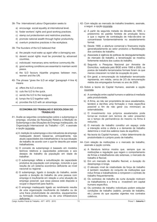 38- The International Labour Organization seeks to                    42- Com relação ao mercado de trabalho brasileiro, assinale,
                                                                          a seguir, a opção incorreta.
    a) encourage social equality at international level.
    b) foster workers’ rights and good working practices.                a) A partir da segunda metade da década de 1950, o
                                                                            predomínio do padrão fordista de produção levou
    c) stamp out protectionism and restrictive practices.
                                                                            a que o regime de contratação de mão-de-obra se
    d) promote national wealth through higher productivity.                 concentrasse fundamentalmente no assalariamento
    e) overturn protective practices in the workplace.                      formal.
                                                                         b) Desde 1990, a abertura comercial e ﬁnanceira impôs
39- The founders of the ILO believed that                                   generalizadamente ao setor produtivo a ﬂexibilização
    a) the people must wake up again after a damaging war.                  dos contratos de trabalho.
    b) decent social rights must be promoted by advanced                 c) Associada à vigência de políticas de desregulamentação
                                                                            do mercado de trabalho, a terceirização se mostrou
       countries.
                                                                            fortemente redutora dos custos do trabalho.
    c) individuals’ mercenary aims reinforce community life.
                                                                         d) Segundo a Pesquisa Nacional por Amostra de
    d) good working conditions are essential to maintain world              Domicílios, realizada pelo IBGE entre 1995 e 2005, os
       peace.                                                               postos de trabalho terceirizados formais foram os que
    e) the ILO favours tripartite progress between men,                     menos cresceram no total da ocupação do país.
       women and the UN.                                                 e) Em geral, a remuneração do trabalhador terceirizado
40- The phrase “gives the ILO an edge” [paragraph 4 line 4]                 representa, em média, cerca de 2/3 da remuneração
    means                                                                   média dos empregados formais no ano de 2005.

    a) offers the ILO a shove.                                        43- Sobre a teoria do Capital Humano, assinale a opção
                                                                          incorreta.
    b) cuts the ILO to the quick.
    c) sends the ILO to the rearguard.                                   a) A correlação entre capital humano e salários é mediada
    d) lumps the ILO together with.                                         pela produtividade.

    e) provides the ILO with an advantage.                               b) A ﬁrma, ao não ser proprietária de seus assalariados,
                                                                            tenderá a dar-lhes uma formação o mais especíﬁca
                                                                            possível a ﬁm de não gerar (ou minimizar) as
        ECONOMIA DO TRABALHO E SOCIOLOGIA DO                                externalidades.
                       TRABALHO                                          c) O investimento nos próprios assalariados pode
41- Avalie as seguintes considerações sobre o subemprego e                  tornar-se inviável (em termos de valor presente)
    emprego, oriundas da Resolução Relativa à Medição do                    se o tempo de permanência do mesmo na ﬁrma é
    Subemprego e das Situações de Emprego Inadequado, da                    reduzido.
    Organização Internacional do Trabalho – OIT, e assinale              d) O mercado de trabalho constitui um espaço onde
    a opção incorreta.                                                      a interação entre a oferta e a demanda de trabalho
                                                                            determina o nível dos salários reais de equilíbrio.
    a) A medição do subemprego e dos indicadores de emprego
                                                                         e) Na teoria do Capital Humano, o fator determinante da
        inadequado devem basear-se, principalmente, nas
                                                                            produtividade é o próprio posto de trabalho.
        atuais capacidades dos trabalhadores e na sua situação
        de trabalho de acordo com o que for descrito por esses        44- Com relação às instituições e o mercado de trabalho,
        trabalhadores.                                                    assinale a opção correta.
    b) O conceito de subemprego é baseado em modelos
                                                                         a) A literatura teórica mostra que, sempre que as
       teóricos relativos a capacidades potenciais e aos
                                                                            instituições e regulação que regem o comportamento
       desejos de trabalho da população em idade de
                                                                            de ﬁrmas e trabalhadores são extensas, o mercado de
       trabalhar.
                                                                            trabalho é ﬂexível.
    c) O subemprego reﬂete a subutilização da capacidade                 b) Em um mercado de trabalho ﬂexível, a duração do
       produtiva da população com emprego, incluindo a que                  desemprego é longa.
       resulta de um sistema econômico deﬁciente ao nível
                                                                         c) O elevado nível de rotatividade da força de trabalho
       nacional ou regional.
                                                                            é também resultado do conjunto de instituições que
    d) O subemprego, ligado à duração do trabalho, existe                   induz ﬁrmas e trabalhadores a romperem o contrato de
       quando a duração do trabalho de uma pessoa com                       trabalho frequentemente.
       emprego é insuﬁciente em relação a uma situação de                d) Os contratos de trabalho de curta duração motivam
       emprego possível, que essa pessoa está disposta a                    os trabalhadores e a ﬁrma a investirem em capital
       ocupar e disponível para fazê-lo.                                    humano especíﬁco.
    e) O emprego inadequado ligado ao rendimento resulta                 e) Os contratos de trabalho individuais podem estipular
       de uma organização insuﬁciente do trabalho ou de                     condições de trabalho (salário, jornada de trabalho,
       uma fraca produtividade de utensílios, equipamentos                  etc.) piores do que aquelas vigentes nos contratos
       ou formação insuﬁcientes, ou de uma infraestrutura                   coletivos.
       deﬁciente.
Cargo: Auditor-Fiscal do Trabalho - AFT - MTE - 2010             13                                               Prova 1 - Gabarito 1
 