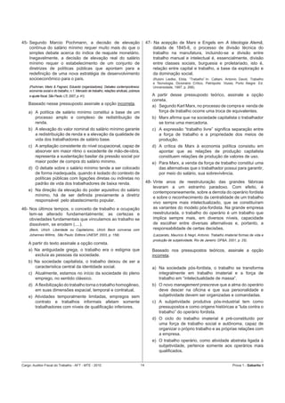 45- Segundo Marcio Pochmann, a decisão de elevação                                              47- Na acepção de Marx e Engels em A Ideologia Alemã,
    contínua do salário mínimo requer muito mais do que o                                           datada de 1845-6, o processo de divisão técnica do
    simples debate acerca do índice de reajuste monetário.                                          trabalho na manufatura, incluindo-se a divisão entre
    Inegavelmente, a decisão de elevação real do salário                                            trabalho manual e intelectual é, essencialmente, divisão
    mínimo requer o estabelecimento de um conjunto de                                               entre classes sociais, burguesia e proletariado, isto é,
    diretrizes de políticas públicas que apontam para a                                             relação entre capital e trabalho, a base da exploração e
    redeﬁnição de uma nova estratégia de desenvolvimento                                            da dominação social.
    socioeconômico para o país.                                                                    (Rubini Liedke, Elida, “Trabalho”.In: Cattani, Antonio David, Trabalho
                                                                                                   e Tecnologia, Dicionário Crítico, Petrópolis: Vozes; Porto Alegre: Ed.
    (Pochman, Mario & Fagnani, Eduardo (organizadores). Debates contemporâneos:                    Universidade, 1997, p. 268).
    economia social e do trabalho, n.1. Mercado de trabalho, relações sindicais, pobreza
    e ajuste ﬁscal, São Paulo: LTr, 2007, p. 41).                                                  A partir desse pressuposto teórico, assinale a opção
                                                                                                   correta.
    Baseado nesse pressuposto assinale a opção incorreta.
                                                                                                   a) Segundo Karl Marx, no processo de compra e venda de
    a) A política de salário mínimo constitui a base de um                                             força de trabalho ocorre uma troca de equivalentes.
       processo amplo e complexo de redistribuição de                                              b) Marx aﬁrma que na sociedade capitalista o trabalhador
       renda.                                                                                         se torna uma mercadoria.
    b) A elevação do valor nominal do salário mínimo garante                                       c) A expressão “trabalho livre” signiﬁca separação entre
       a redistribuição de renda e a elevação da qualidade de                                         a força de trabalho e a propriedade dos meios de
       vida dos trabalhadores de salário base.                                                        produção.
    c) A ampliação consistente do nível ocupacional, capaz de                                      d) A crítica de Marx à economia política consistiu em
       absorver em maior ritmo o excedente de mão-de-obra,                                            apontar que as relações de produção capitalista
       representa a sustentação basilar da pressão social por                                         constituem relações de produção de valores de uso.
       maior poder de compra do salário mínimo.                                                    e) Para Marx, a venda da força de trabalho constitui uma
    d) O debate sobre o salário mínimo tende a ser colocado                                           das alternativas que o trabalhador possui para garantir,
       de forma inadequada, quando é isolado do contexto de                                           por meio do salário, sua sobrevivência.
       políticas públicas com ligações diretas ou indiretas no
       padrão de vida dos trabalhadores de baixa renda.                                         48- Vinte anos de reestruturação das grandes fábricas
                                                                                                    levaram a um estranho paradoxo. Com efeito, é
    e) Na direção da elevação do poder aquisitivo do salário
                                                                                                    contemporaneamente, sobre a derrota do operário fordista
       mínimo, há de ser deﬁnida previamente a diretriz
                                                                                                    e sobre o reconhecimento da centralidade de um trabalho
       responsável pelo abastecimento popular.
                                                                                                    vivo sempre mais intelectualizado, que se constituíram
46- Nos últimos tempos, o conceito de trabalho e ocupação                                           as variantes do modelo pós-fordista. Na grande empresa
    tem-se alterado fundamentalmente; as certezas e                                                 reestruturada, o trabalho do operário é um trabalho que
    obviedades fundamentais que vinculamos ao trabalho se                                           implica sempre mais, em diversos níveis, capacidade
    dissolvem, se erodem (....).                                                                    de escolher entre diversas alternativas e, portanto, a
    (Beck, Ulrich. Liberdade ou Capitalismo, Ulrich Beck conversa com                               responsabilidade de certas decisões.
    Johannes Willms, São Paulo: Editora UNESP, 2003, p. 159).                                      (Lazzarato, Mauricio & Negri, Antonio. Trabalho imaterial formas de vida e
                                                                                                   produção de subjetividade, Rio de Janeiro: DP&A, 2001, p. 25).
    A partir do texto assinale a opção correta.
    a) Na antiguidade grega, o trabalho era o estigma que                                          Baseado nos pressupostos teóricos, assinale a opção
       excluía as pessoas da sociedade.                                                            incorreta.
    b) Na sociedade capitalista, o trabalho deixou de ser a
       característica central da identidade social.                                                a) Na sociedade pós-fordista, o trabalho se transforma
    c) Atualmente, estamos no início da sociedade do pleno                                            integralmente em trabalho imaterial e a força de
       emprego, no sentido clássico.                                                                  trabalho em “intelectualidade de massa”.
    d) A ﬂexibilização do trabalho torna o trabalho homogêneo,                                     b) O novo management prescreve que a alma do operário
       em suas dimensões espacial, temporal e contratual.                                             deve descer na oﬁcina e que sua personalidade e
    e) Atividades temporalmente limitadas, empregos sem                                               subjetividade devem ser organizadas e comandadas.
       contrato e trabalhos informais afetam somente                                               c) A subjetividade produtiva pós-industrial tem como
       trabalhadores com níveis de qualiﬁcação inferiores.                                            pressupostos e como origens históricas a “luta contra o
                                                                                                      trabalho” do operário fordista.
                                                                                                   d) O ciclo do trabalho imaterial é pré-constituído por
                                                                                                      uma força de trabalho social e autônoma, capaz de
                                                                                                      organizar o próprio trabalho e as próprias relações com
                                                                                                      a empresa.
                                                                                                   e) O trabalho operário, como atividade abstrata ligada à
                                                                                                      subjetividade, pertence somente aos operários mais
                                                                                                      qualiﬁcados.


Cargo: Auditor-Fiscal do Trabalho - AFT - MTE - 2010                                       14                                                           Prova 1 - Gabarito 1
 