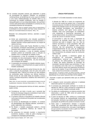 49- Ao contrário daqueles autores que defendem a perda                                                           LÍNGUA PORTUGUESA
    da centralidade da categoria “trabalho” na sociedade
    contemporânea, as tendências em curso, quer em direção                                    As questões 51 e 52 estão baseadas no texto abaixo.
    a uma maior intelectualização do trabalho fabril ou ao
    incremento do trabalho qualiﬁcado, quer em direção à
    desqualiﬁcação ou à sua subproletarização, não permitem                                         A década de 1980 foi o marco do surgimento de
    concluir pela perda desta centralidade no universo de uma                                       um novo ator social nos países ricos: o novo-pobre
    sociedade produtora de mercadorias.                                                             (nouveau-pauvre). Corolário do desmoronamento do
                                                                                                    sistema de proteção social, em um quadro agravado
    (Antunes, Ricardo. Adeus ao trabalho? Ensaio sobre as metamorfoses e
    a centralidade do mundo do trabalho, São Paulo: Cortez; Campinas, SP:
                                                                                         5          pela revolução tecnológica, que automatizou o
    Editora da Universidade Estadual de Campinas, 1995, p. 75).
                                                                                                    sistema produtivo sem gerar novos postos de
                                                                                                    trabalho, esse novo personagem vai materializar
    Baseado nos pressupostos teóricos, assinale a opção                                             uma inesperada e imprevisível reprodução, no
    incorreta.                                                                                      mundo desenvolvido, do problema da desigualdade
                                                                                         10         social, tão comum no terceiro mundo.
    a) Ainda que presenciando uma redução quantitativa                                              O novo-pobre é, cada vez mais, a expressão do
       (com repercussões qualitativas) no mundo produtivo, o                                        fenômeno da exclusão social. Não é mais um
       trabalho abstrato cumpre papel decisivo na criação de                                        indivíduo que está à margem, mas, sim, fora do
       valores de troca.                                                                            sistema econômico e social prevalente. Não tem
    b) Os produtos criados pela Toyota, Benetton ou Volvo,                               15         acesso ao mercado de trabalho (nem mesmo
       por exemplo, constituem mercadorias, que resultam da                                         informal), não tem perspectiva de engajamento
       interação entre capital variável e capital constante.                                        (independentemente de seu grau de qualiﬁcação
                                                                                                    proﬁssional) e, cada vez mais, vai ﬁcando de fora
    c) Em termos marxianos, a crise do trabalho abstrato
                                                                                                    dos mecanismos de proteção social do moribundo
       somente poderá ser entendida como a redução do
                                                                                         20         welfare state.
       trabalho vivo e a ampliação do trabalho morto.
    d) Considerando a crise da sociedade do trabalho, as                                            No caso da periferia, o fenômeno global da
       condições de vida emancipada e digna do homem já                                             emergência do novo-pobre, deserdado do
       não devem resultar, diretamente, de uma reviravolta                                          neoliberalismo, soma-se ao histórico problema
       nas condições de trabalho.                                                                   da pobreza. Os velhos-pobres, em países como
                                                                                         25         o Brasil, são atores presentes na formação da
    e) A superação da sociedade do trabalho abstrato requer,
                                                                                                    sociedade nacional desde seus primórdios. O que
       como condição, o reconhecimento do papel central do
                                                                                                    se apresenta como fato novo é a constatação de
       trabalho assalariado.
                                                                                                    que estes últimos caíram dos patamares da pobreza
50- Atualmente estão se impondo outras formas de vida, não                                          para os da miséria. E isso é tão evidente como tão
    para o conjunto da população, mas sim para uma parte                                 30         mais urbana foi-se tornando a sociedade.
    considerável dela. Trata-se de formas de vida similares                                   (Marcel Bursztyn. “Da pobreza à miséria, da miséria à exclusão: o caso das
    às conhecidas pelas mulheres nos últimos decênios.                                        populações de rua”. In: No meio da rua: nômades, excluídos e viradores. Org.:
                                                                                              Marcel Bursztyn. Rio de Janeiro: Garamond, 2000, p.34-35, adaptado).
    Essas formas de vida estão feitas de trabalho a tempo
    parcial, contratos temporários, trabalhos não retribuídos e                         51 - Assinale a opção que apresenta ideia que se conﬁrma
    voluntários.                                                                            no texto.
    (Beck, Ulrich. Un nuevo mundo feliz. La precariedad del trabajo en la era de
                                                                                              a) A categoria social novo-pobre aplica-se à realidade
    la globalización. Barcelona: Ediciones Paidós Ibérica, S. A., 2000, p. 102).
                                                                                                 observada apenas nos países pobres.
    Embasado nos pressupostos teóricos do texto, assinale a                                   b) O processo de urbanização veriﬁcado no mundo na
    opção correta.                                                                               década de 1980 foi o fator principal do surgimento de
                                                                                                 um novo ator social, fadado à exclusão social.
    a) Constata-se, em todo o mundo, que o aumento das                                        c) Os efeitos do neoliberalismo no sistema produtivo são
       formas de emprego inseguras e precárias é maior entre                                     observados, a partir de 1980, tanto em países ricos
       as mulheres que entre os homens.                                                          quanto no terceiro mundo.
    b) O contexto cultural e a importância do trabalho informal                               d) A partir da década de 1980, veriﬁca-se a substituição
       na Europa e na América do Sul podem ser considerados                                      do processo histórico de marginalização social pelo
       semelhantes.                                                                              de exclusão, fenômeno que atinge exclusivamente as
    c) As formas de ﬂexibilização do trabalho, no contexto                                       populações da periferia dos países do terceiro mundo.
       da desregulação das relações laborais, aumentam o                                      e) Dado estar o neoliberalismo atrelado à exclusão
       poder negociador dos sindicatos.                                                          social, não surpreende que seus efeitos se tenham
    d) No Brasil, o trabalho assalariado estável e formal                                        manifestado nos países ricos, nos quais, à semelhança
       constitui a experiência histórica da maioria da                                           do que ocorreu no terceiro mundo a partir de 1980, a
       população.                                                                                desigualdade social instaurou-se.
    e) Na conjuntura do mercado mundial, o crescimento
       econômico atualiza a ideia do pleno emprego e a
       consigna em empregos permanentes.
Cargo: Auditor-Fiscal do Trabalho - AFT - MTE - 2010                               15                                                                Prova 1 - Gabarito 1
 