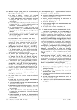 52 - Assinale a opção correta acerca do vocabulário e de                      54 - Assinale a opção em que a expressão retirada do texto foi
   aspectos gramaticais do texto.                                                  empregada em sentido denotativo.
      a) No texto, a palavra “Corolário” (ℓ.3) signiﬁca                           a) “a religião norte-americana do automóvel e do desprezo
         “consequência necessária, ou continuação natural”.                          pelo transporte público” (ℓ.3,4 e 5)
      b) A vírgula foi empregada após a expressão “revolução                      b) “toda a mitologia da liberdade de mercado e da
         tecnológica” (ℓ.5) para isolar oração restritiva,                           sociedade de consumo” (ℓ.5 e 6)
         subsequente.                                                             c) “de braços abertos” (ℓ.7)
      c) O termo “Corolário do desmoronamento do sistema de
                                                                                  d) “no sul, apenas uma de cada cem pessoas tem carro
         proteção social” (ℓ. 3 e 4) refere-se à expressão “uma
                                                                                     próprio” (ℓ.11,12 e 13)
         inesperada e imprevisível reprodução” (ℓ.8).
      d) Por expressar concessão, a oração “sem gerar novos                       e) “Gula e jejum do cardápio ambiental” (ℓ.13)
         postos de trabalho” (ℓ. 6 e 7) poderia assumir a seguinte
                                                                               55 - Em relação às ideias do texto, assinale a opção correta.
         forma: apesar de não ter gerado novos postos de
         trabalho.                                                                     Na história do capitalismo, as crenças a respeito da
      e) Considerando-se o período em que está inserida e sua                     relação entre Estado e mercado seguem uma dinâmica
         função adjetiva, a oração “que está à margem” (ℓ.13)                     pendular, chegando a atingir os extremos do espectro
         tem natureza apositiva.                                                  ideológico. Períodos de maior conﬁança no livre mercado e
                                                                                  na desregulamentação podem permitir intenso crescimento
      As questões 53 e 54 estão baseadas no texto abaixo.                         econômico, mas em geral se associam a deslocamentos
                                                                                  abruptos e nocivos no tecido social. A reação comum nos
       Com devoção e entusiasmo, o sul do mundo copia e                           momentos subsequentes, em especial após uma crise, é
       multiplica os piores costumes do norte. E do norte                         uma meia-volta em favor de maior intervenção do Estado.
       não recebe as virtudes, mas o pior: torna suas a                               Depois de 20 anos de marcante crescimento global,
       religião norte-americana do automóvel e do desprezo                        quando reinou o ultraliberalismo no Ocidente e irromperam
 5     pelo transporte público bem como toda a mitologia da                       a revolução da tecnologia da informação, a globalização
       liberdade de mercado e da sociedade de consumo. E                          acelerada e o protagonismo da China, nova reviravolta
       o sul também recebe, de braços abertos, as fábricas                        pendular foi deﬂagrada pela crise ﬁnanceira de 2008,
       mais porcas, as mais inimigas da natureza, em troca de                     que fez ressurgir em muitos meios a crença no “Estado
       salários que dão saudade da escravidão.                                    grande”.
 10    No entanto, cada habitante do norte consome, em                                Os adeptos desse slogan em geral colocam Estado
       média, dez vezes mais petróleo, gás e carvão; e, no                        e mercado como opostos. É um erro. Trata-se mais de
       sul, apenas uma de cada cem pessoas tem carro                              uma simbiose do que de uma luta, pois, longe de existir
       próprio. Gula e jejum do cardápio ambiental: 75% da                        em si mesmo, o mercado está inserido nas estruturas da
       contaminação do mundo provém de 25% da população.                          sociedade e, por conseguinte, na política. Mas o fato é que,
 15    E, nessa minoria, claro, não ﬁguram o bilhão e duzentos                    se antes o risco do ultramercadismo prevalecia, agora é a
       milhões que vivem sem água potável nem o bilhão e cem                      ameaça do ultraestatismo que cabe combater.
       milhões que, a cada noite, vão dormir de barriga vazia.                                              (Folha de S. Paulo, Editorial, 17/01/2010.)
       Não é “a humanidade” a responsável pela devoração
       dos recursos naturais nem pelo apodrecimento do ar,
                                                                                  a) Predomina na história do capitalismo a ideologia da
 20    da terra e da água. O poder encolhe os ombros: quando
                                                                                     desregulamentação.
       este planeta deixar de ser rentável, mudo-me para
       outro.                                                                     b) A conﬁança no livre mercado produz crescimento
       (Eduardo Galeano. O teatro do bem e do mal. Trad. Sérgio Faraco.
                                                                                     econômico sem crises.
       Porto Alegre: L&PM, 2006, p.123.)                                          c) O ultraliberalismo provocou e intensiﬁcou o protagonis-
                                                                                     mo da China.
53 - De acordo com o autor do texto, não é um fenômeno
    positivo que                                                                  d) A crise ﬁnanceira de 2008 estimulou a crença no
                                                                                     intervencionismo do Estado.
      a) apenas uma em cada cem pessoas dos países do                             e) O mercado funciona de forma independente em relação
         hemisfério norte possua automóvel.                                          ao Estado.
      b) 75% da população mundial utilize água potável e se
         alimente de forma saudável.
      c) os países do norte do mundo atribuam a culpa por
         todas as mazelas da sociedade global aos países do
         hemisfério sul.
      d) o desenvolvimento dos países ricos seja pautado,
         principalmente, na instalação de indústrias nos países
         do hemisfério sul.
      e) ações predatórias do modelo de desenvolvimento
         de países ricos sejam bem recebidas nos países do
         hemisfério sul.

Cargo: Auditor-Fiscal do Trabalho - AFT - MTE - 2010                      16                                                     Prova 1 - Gabarito 1
 