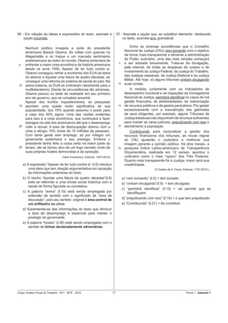56 - Em relação às ideias e expressões do texto, assinale a                         57 - Assinale a opção que, ao substituir elemento destacado
    opção incorreta.                                                                    no texto, acarreta erro gramatical.

       Nenhum político invejaria a sorte do presidente                                         Entre as diversas providências que o Conselho
       americano Barack Obama. Às voltas com guerras no                                    Nacional de Justiça (CNJ) vem tomando com o objetivo
       Afeganistão e no Iraque e um marcado sentimento                                     de tornar mais transparente e eﬁciente a administração
       antiamericano ao redor do mundo, Obama ainda teve de                                do Poder Judiciário, uma das mais simples começará
       enfrentar a maior crise econômica da história americana
                                                                                     5     a ser adotada brevemente. Trata-se da divulgação,
 5
       desde os anos 1930. Apesar de ter tudo contra si,                                   pela internet, de todas as despesas de custeio e de
       Obama conseguiu retirar a economia dos EUA da beira                                 investimento da Justiça Federal, da Justiça do Trabalho,
       do abismo e liquidar uma fatura de quatro décadas, ao                               das Justiças estaduais, da Justiça Eleitoral e da Justiça
       conseguir uma reforma do sistema de saúde do país. Na                               Militar. Até hoje, só alguns tribunais vinham divulgando
 10    arena externa, os EUA se inclinaram claramente para o
                                                                                     10    suas contas.
       multilateralismo. Diante de circunstâncias tão adversas,                                A medida, juntamente com os indicadores de
       Obama passou no teste de realidade em seu primeiro                                  desempenho funcional e as inspeções da Corregedoria
       ano de governo, que se completa amanhã.                                             Nacional de Justiça, permitirá identiﬁcar os casos de má
       Apesar dos trunfos inquestionáveis, as pesquisas                                    gestão ﬁnanceira, de arbitrariedades, de malversação
 15    apontam uma queda muito signiﬁcativa de sua                                   15    de recursos públicos e de gastos perdulários. Por gastar
       popularidade, dos 70% quando assumiu o posto para                                   excessivamente com a manutenção dos gabinetes
       a casa dos 50% agora. Uma das razões evidentes                                      de seus dirigentes, por exemplo, alguns Tribunais de
       para isso é a crise econômica, que continuará a fazer                               Justiça estaduais não dispunham de recursos suﬁcientes
       estragos na vida dos americanos até que o desemprego                                para manter as varas judiciais, prejudicando com isso o
 20    volte a recuar. A taxa de desocupação dobrou com a                            20    atendimento à população.
       crise e atingiu 10% (mais de 15 milhões de pessoas).                                   Contribuindo para racionalizar a gestão dos
       Com tanta gente sem emprego, só por milagre um                                      recursos ﬁnanceiros dos tribunais, as novas regras
       governante sustentaria o seu prestígio. Embora o                                    do CNJ ajudarão o Judiciário a melhorar sua
       presidente tenha feito a coisa certa na maior parte do                              imagem perante a opinião pública. Há dois meses, a
 25    tempo, ele se tornou alvo de um fogo cerrado vindo de                         25    pesquisa Índice Latino-americano de Transparência
       suas próprias hostes democratas e da oposição.                                      Orçamentária, realizada em 12 países, apontou o
                                    (Valor Econômico, Editorial, 19/01/2010)               Judiciário como o mais “opaco” dos Três Poderes.
                                                                                           Quanto mais transparente for a Justiça, maior será sua
      a) A expressão “Apesar de ter tudo contra si” (ℓ.6) introduz                         credibilidade.
          uma ideia que tem direção argumentativa em oposição                                                   (O Estado de S. Paulo, Editorial, 17/01/2010.)
          às informações anteriores do texto.
      b) O trecho “liquidar uma fatura de quatro décadas”(ℓ.8)                            a) “vem tomando” (ℓ.2) > tem tomado
         está se referindo a uma dívida social histórica com a                            b) “vinham divulgando”(ℓ.9) > tem divulgado
         saúde de forma ﬁgurada ou conotativa.
                                                                                          c) “permitirá identiﬁcar” (ℓ.13) > vai permitir que se
      c) A palavra “arena” (ℓ.10) está sendo empregada por                                   identiﬁquem
         extensão de sentido com o signiﬁcado de “área de
         discussão”, pois seu sentido original é área central de                          d) “prejudicando com isso” (ℓ.19) > o que tem prejudicado
         um anﬁteatro ou circo.                                                           e) “Contribuindo” (ℓ.21) > Ao contribuir
      d) Subentende-se das informações do texto que diminuir
         a taxa de desemprego é essencial para manter o
         prestígio do governante.
      e) A palavra “hostes” (ℓ.26) está sendo empregada com o
          sentido de linhas declaradamente adversárias.




Cargo: Auditor-Fiscal do Trabalho - AFT - MTE - 2010                           17                                                         Prova 1 - Gabarito 1
 