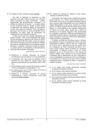 61- Em relação ao texto, assinale a opção incorreta.                                  62- Em relação ao emprego de vírgulas no texto abaixo,
                                                                                          assinale a justiﬁcativa correta.
           Tão logo a catástrofe do terremoto no Haiti
                                                                                             Consagrado como espaço para a reﬂexão dos grandes
       requisitou uma ação coletiva mundial, com inúmeros
                                                                                         temas mundiais, (1) o Fórum Social Mundial retorna a
       atores envolvidos na ajuda humanitária – países,
                                                                                         Porto Alegre no ano em que completa uma década. Mesmo
       organizações não governamentais, empresas e os
                                                                                         que o encontro seja compartilhado com cinco cidades da
  5    milhares de anônimos e famosos –, a situação caótica
                                                                                         Região Metropolitana e que outras reuniões do mesmo
       do país devastado impôs um desaﬁo: a quem caberá
                                                                                         evento se realizem durante 2010 em vários países, Porto
       a organização das próximas etapas de reconstrução
                                                                                         Alegre é o lugar-referência dos debates inaugurados
       do país mais pobre do Ocidente? Como coordenar a
                                                                                         em 2000. Foi a partir dessa capital que o Fórum se
       ajuda que vem de todos os cantos do planeta? Como
                                                                                         transformou, já no evento inaugural, numa oportunidade
 10    estabelecer um plano viável de recuperação da
                                                                                         de congregar, anualmente, ONGs,(2) personalidades,(2)
       infraestrutura e das instituições haitianas?
                                                                                         estudantes, políticos e todos os envolvidos nas discussões
           O Haiti, que já vivia uma situação fragilíssima, de
                                                                                         sobre educação,(3) ambiente, (3)economia, globalização,
       extrema miséria – 80% da sua população está abaixo
                                                                                         direitos humanos e cooperação.
       da linha da pobreza e sobrevive com menos de US$ 2
                                                                                             O debate de ideias que contribuam para a melhoria
 15    diários (por volta de R$ 108 ao mês) – entrou em colapso.
                                                                                         das relações humanas é a essência do Fórum, que seus
       Como era de se esperar, com porto, aeroporto e estradas
                                                                                         organizadores esperam reforçar este ano. Organizado
       arruinados ou semidestruídos, com a escassez de água,
                                                                                         há 10 anos com o argumento de que era preciso criar
       alimentos e remédios, iniciaram-se ondas de saques,
                                                                                         um contraponto ao Fórum Econômico de Davos, (4) o
       e o próprio governo local transferiu a administração da
                                                                                         Fórum Social sempre esteve envolvido em saudáveis
 20    crise para outros países e instituições.
                                                                                         controvérsias. A polêmica sobre a maior ou menor
                                     (Jornal do Brasil, Editorial, 18/01/2010)
                                                                                         relevância de um ou de outro fórum é da natureza de
                                                                                         qualquer debate. Esse confronto foi aos poucos diluído
      a) Mantém-se a correção gramatical do período                                      e prevalece hoje o entendimento de que o importante é
         substituindo-se os travessões (ℓ.3 e 5) por parênteses.                         a livre manifestação de pontos de vista e de diferenças.
      b) A expressão “país mais pobre do Ocidente” (ℓ.8) é                               O importante,(5) no entanto, (5) é que o Fórum continue
         elemento de uma cadeia de coesão textual, pois                                  contribuindo para a exposição de ideias e propostas às
         retoma os antecedentes “país devastado” (ℓ.6) e “Haiti”                         questões mundiais.
         (ℓ.1).                                                                                                       (Zero Hora (RS), Editorial, 18/01/2010)

      c) Pelos sentidos do texto, o sujeito de “entrou em colapso”
         (ℓ.15) é o antecedente “sua população” (ℓ.13).                                  a) (1) A vírgula isola oração subordinada adverbial
                                                                                            comparativa anteposta à principal.
      d) As vírgulas após “porto” (ℓ.16) e “água” (ℓ.17) têm a
         mesma justiﬁcativa gramatical.                                                  b) (2) As vírgulas isolam aposto explicativo.
      e) Mantém-se a correção gramatical do período                                      c) (3) As vírgulas isolam elementos de mesma função
         substituindo-se o termo “iniciaram-se” (ℓ.18) pela                                 gramatical componentes de enumeração.
         expressão foram iniciados.                                                      d) (4) A vírgula isola oração subordinada adjetiva restritiva
                                                                                            anteposta à principal.
                                                                                         e) (5) As vírgulas isolam adjunto adverbial de tempo
                                                                                            intercalado na oração principal.




Cargo: Auditor-Fiscal do Trabalho - AFT - MTE - 2010                             19                                                     Prova 1 - Gabarito 1
 