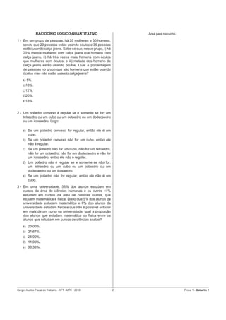 RACIOCÍNIO LÓGICO-QUANTITATIVO                       Área para rascunho

1 - Em um grupo de pessoas, há 20 mulheres e 30 homens,
    sendo que 20 pessoas estão usando óculos e 36 pessoas
    estão usando calça jeans. Sabe-se que, nesse grupo, i) há
    20% menos mulheres com calça jeans que homens com
    calça jeans, ii) há três vezes mais homens com óculos
    que mulheres com óculos, e iii) metade dos homens de
    calça jeans estão usando óculos. Qual a porcentagem
    de pessoas no grupo que são homens que estão usando
    óculos mas não estão usando calça jeans?
    a) 5%.
    b)10%.
    c)12%.
    d)20%.
    e)18%.


2 - Um poliedro convexo é regular se e somente se for: um
    tetraedro ou um cubo ou um octaedro ou um dodecaedro
    ou um icosaedro. Logo:

    a) Se um poliedro convexo for regular, então ele é um
       cubo.
    b) Se um poliedro convexo não for um cubo, então ele
       não é regular.
    c) Se um poliedro não for um cubo, não for um tetraedro,
       não for um octaedro, não for um dodecaedro e não for
       um icosaedro, então ele não é regular.
    d) Um poliedro não é regular se e somente se não for:
       um tetraedro ou um cubo ou um octaedro ou um
       dodecaedro ou um icosaedro.
    e) Se um poliedro não for regular, então ele não é um
       cubo.
3 - Em uma universidade, 56% dos alunos estudam em
    cursos da área de ciências humanas e os outros 44%
    estudam em cursos da área de ciências exatas, que
    incluem matemática e física. Dado que 5% dos alunos da
    universidade estudam matemática e 6% dos alunos da
    universidade estudam física e que não é possível estudar
    em mais de um curso na universidade, qual a proporção
    dos alunos que estudam matemática ou física entre os
    alunos que estudam em cursos de ciências exatas?
    a) 20,00%.
    b) 21,67%.
    c) 25,00%.
    d) 11,00%.
    e) 33,33%.




Cargo: Auditor-Fiscal do Trabalho - AFT - MTE - 2010            2                        Prova 1 - Gabarito 1
 