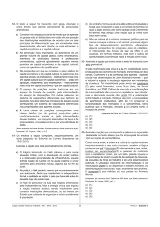 63- O texto a seguir foi transcrito com erros. Assinale o                                 d) Ao contrário, formou-se ali uma elite política individualista e
    único trecho que atende plenamente às prescrições                                        brutal, que conduziram o país a um enredo de horrores no
    gramaticais.                                                                             qual, o abalo sísmico veio como epílogo cruel.O terremoto
                                                                                             foi terrível, mas atingiu uma nação que já vinha num
    a) Constroe-se o espaço social de tal modo que os agentes                                beco sem saída.
       ou grupos são aí distribuídos em razão de sua posição
       nas distribuições estatísticas de acordo com os dois                               e) Não se notava ali o mínimo consenso político para ao
       princípios de diferenciação que, em sociedades mais                                   menos começar a atacar o nó central: promover algum
       desenvolvidas, são sem dúvida, os mais eﬁcientes: o                                   tipo de desenvolvimento econômico, oferecerem
       capital econômico e o capital cultural.                                               alguma perspectiva de progresso para os cidadãos.
                                                                                             A intervenção das forças de paz da ONU é um
    b) Na dimensão mais importante, os detentores de um                                      sucesso, em termos militares, mas sem o cultivo de
       grande volume de capital global, como empresários,                                    oportunidades econômicas reais a missão corre risco.
       membros de proﬁssões liberais e professores
       universitários, opõe-se globalmente aqueles menos                               65- Assinale a opção que indica onde o texto foi transcrito com
       providos de capital econômico e de capital cultural,                                erro gramatical.
       como os operários não qualiﬁcados.
                                                                                          A lição reaﬁrmada pela crise é a da (1) instabilidade como
    c) Na perspectiva em que se considere o peso relativo do                              pressuposto da economia de mercado, transmitida por dois
       capital econômico e do capital cultural no patrimonio dos                          canais. O primeiro é o da conﬁança dos agentes - aspecto
       agentes sociais, os professores – relativamente mais ricos                         crucial nas observações de John Maynard Keynes -, que
       em capital cultural que em capital econômico –, estão em                           é volúvel e sujeita a mudança repentina em momentos
       oposição, nitidamente, aos empresários – relativamente                             de incerteza. Tal instabilidade pode ainda ser catalisada
       mais ricos em capital econômico que em capital cultural.                           (2) pelo canal ﬁnanceiro, como ﬁcou claro, de forma
    d) O espaço de posições sociais traduz-se em um                                       dramática, em 2008. Falhas de mercado e manifestações
       espaço de tomada de posição, pela intermediação                                    de irracionalidade são comuns no capitalismo, sem dúvida,
       do espaço de disposições. Em outras palavras, ao                                   mas a derrocada recente não repõe (3) a polarização
       sistema de separações diferenciais que deﬁnem as                                   entre Estado e mercado. Reforça, isso sim, a necessidade
       posições nos dois sistemas principais do espaço social                             de aperfeiçoar instituições, aﬁm de (4) preservar a
       corresponde um sistema de separações diferenciais                                  funcionalidade dos mercados e a concorrência, bens
       nas propriedades dos agentes sociais.                                              públicos que o mercado, deixado à (5) própria sorte, é
    e) À cada classe de posições correspondem uma                                         incapaz de prover.
       classe habitus (ou de gostos) produzidos pelos                                                        (Adaptado de Folha de S. Paulo, Editorial, 17/01/2010.)
       condicionamentos sociais e, pela intermediação                                     a)   (1)
       desses habitus, um conjunto sistemático de bens e de                               b)   (2)
       propriedades, vinculadas entre si por uma aﬁnidade de                              c)   (3)
       estilo.                                                                            d)   (4)
    (Texto adaptado de Pierre Bordieu. Razões práticas: sobre a teoria da ação.           e)   (5)
    Campinas, SP: Papirus, 1996, p.19.)
                                                                                       66- Assinale a opção que corresponde a palavra ou expressão
64- Os trechos a seguir compõem, sequencialmente, um                                       destacada no texto abaixo que foi empregada de acordo
    texto adaptado do Editorial do Correio Braziliense de                                  com as regras de concordância.
    17/01/2010.                                                                           Como nunca antes, a ordem e a cultura do capital mostram
    Assinale a opção que está gramaticalmente correta.                                    inequivocamente o seu rosto inumano, revelam a lógica
                                                                                          perversa que as(1) dominam(2) internamente e que, antes,
    a) O trágico terremoto no Haiti colocou o país numa                                   podiam ser escamoteadas(3) a pretexto do confronto
       situação crítica: com a dissolução do poder político                               com o socialismo: criam, por um lado, grande riqueza e
       e a destruição generalizada da infraestrutura, aquela                              concentração de poder à custa da devastação da natureza,
       sofrida nação do Caribe vê na ajuda externa o único                                da exaustão da força de trabalho e de uma estarrecedora
       caminho para encontrar, talvez, alguma luz no ﬁm do                                pobreza. A utilização crescente da informatização e da
       túnel.                                                                             robotização criam(4), ao dispensar o trabalho humano, os
                                                                                          desempregados estruturais, hoje, totalmente descartáveis.
    b) Na prática, o Haiti perderá, mesmo que momentaneamente                             E soma-se(5) aos milhões só nos países do Primeiro
       sua autonomia. Ainda que mantenham à independência                                 Mundo.
       formal, a realidade se impõe: o país que havia até antes do
       desastre hoje não existe mais.                                                     (Adaptado de Leonardo Boff. Depois de 500 anos: que Brasil queremos?
                                                                                          Petrópolis, RJ: Vozes, 2000, p.41.)
    c) O Haiti foi precursor na luta das nações americanas
       pela independência. Mas a energia cívica que ergueu                                a)   (1)
       a nação haitiana acabou sendo insuﬁciente para                                     b)   (2)
       construir instituições democráticas, ou ao menos um                                c)   (3)
       Estado que cuidasse de organizar e incluir socialmente                             d)   (4)
       à população.                                                                       e)   (5)


Cargo: Auditor-Fiscal do Trabalho - AFT - MTE - 2010                              20                                                           Prova 1 - Gabarito 1
 