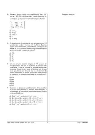 4 - Seja y um ângulo medido em graus tal que 0º ≤ y ≤ 180º        Área para rascunho
    com y ≠ 90º. Ao multiplicarmos a matriz abaixo por α,
    sendo α ≠ 0, qual o determinante da matriz resultante?

         1  tg y   1
         α   tg y   1
      cos y sen y cos y

    a)   α cos y.
    b)   α2 tg y.
    c)   α sen y.
    d)   0.
    e)   -α sen y.


5 - O departamento de vendas de uma empresa possui 10
    funcionários, sendo 4 homens e 6 mulheres. Quantas
    opções possíveis existem para se formar uma equipe de
    vendas de 3 funcionários, havendo na equipe pelo menos
    um homem e pelo menos uma mulher?
    a)   192.
    b)   36.
    c)   96.
    d)   48.
    e)   60.

6 - Em uma amostra aleatória simples de 100 pessoas de
    uma população, 15 das 40 mulheres da amostra são
    fumantes e 15 dos 60 homens da amostra também são
    fumantes. Desejando-se testar a hipótese nula de que
    nesta população ser fumante ou não independe da
    pessoa ser homem ou mulher, qual o valor mais próximo
    da estatística do correspondente teste de qui-quadrado?

    a) 1,79.
    b) 2,45.
    c) 0,98.
    d) 3,75.
    e) 1,21.
7 - Considere os dados da questão anterior. Ao se escolher
    ao acaso cinco pessoas da amostra, sem reposição, a
    probabilidade de exatamente quatro delas serem homens
    fumantes é dada por:

    a)   Cn.k pk (1-p)n-k, sendo p=0,15, n=5 e k=4.
    b)   Cm,k CN-m,n-k /CN,n, sendo N=100, n=5, m=15 e k=4.
    c)   CM,k CN-m,n-k /CN,n, sendo N=100, n=5, m=60 e k=4.
    d)   Cm,k CN-m,n-k /CN,n, sendo N=100, n=15, m=5 e k=4.
    e)   Cn.k pk (1-p)n-k, sendo p=0,25, n=5 e k=4.




Cargo: Auditor-Fiscal do Trabalho - AFT - MTE - 2010          3                        Prova 1 - Gabarito 1
 